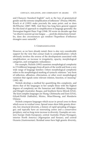 contact, isolation, and complexity in arabic               175

and Chancery Standard English” such as the loss of grammatical
gender and the extreme simplification of inflexions” (Poussa 1982:84).
Kroch et al (1995) make precisely the same point; and so does
McWhorter (2007: 90ff). And there has long been general support
for this kind of approach to simplification in language generally: the
Norwegian linguist Hans Vogt (1948: 39) wrote six decades ago that
“on observe souvent qu’une langue ….. perd des distinctions formel-
les, dans des circonstances qui rendent l’hypothese d’influence
étrangère assez naturelle”.

                       3. Complexification

However, as we have already noted, there is also very considerable
support for the view that contact leads to complexification—which
obviously involves the reverse of the developments associated with
simplification: an increase in irregularity, opacity, morphological
categories, and syntagmatic redundancy.
   For example, Nichols (1992) examines morphological complexity
in 174 different languages from all parts of the world and from a very
wide range of language families—where morphological complexity
refers to the morphological marking of syntactic relations: “any form
of inflection, affixation, cliticisation, or other overt morphological
variation that signals some relevant relation, function, or meaning”
(1992: 48).
   Nichols develops a method for quantifying this complexity, and
shows that of the languages in her sample those with the highest
degrees of complexity are the Sumerian and Akkadian, Mangarayi
and Djingili (Australia), Basque, and Southern Sierra Miwok (USA).
The least complex languages are !Kung, Chitimacha and Zuni (USA),
Gilyak/Nivkh (Sakhalin), Mixtec, Miao/Hmong, and Mandarin
Chinese.
   Nichols compares languages which occur in spread zones to those
which occur in residual zones. Spread zones show little genetic diver-
sity, low structural diversity, a history of rapid spreading of langua-
ges; and typically have an innovating centre and a conservative
periphery, and no long-term increase in diversity. Examples are wes-
tern Europe (Indo-European), central Australia (Pama-Nyungan),
interior North America (Algonquian and Siouan), and central
Oceania (Austronesian). Residual zones have high genetic diversity,
 