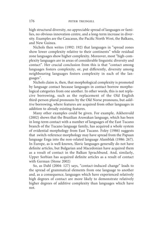 176                       peter trudgill

high structural diversity, no appreciable spread of languages or fami-
lies, no obvious innovation centre, and a long-term increase in diver-
sity. Examples are the Caucasus, the Pacific North West, the Balkans,
and New Guinea.
   Nichols then writes (1992: 192) that languages in “spread zones
show lower complexity relative to their continents” while residual
zone languages show higher complexity. Moreover, most “high-com-
plexity languages are in areas of considerable linguistic diversity and
contact”. Her crucial conclusion from this is that “contact among
languages fosters complexity, or, put differently, diversity among
neighbouring languages fosters complexity in each of the lan-
guages”.
   Nichols claim is, then, that morphological complexity is promoted
by language contact because languages in contact borrow morpho-
logical categories from one another. In other words, this is not repla-
cive borrowing, such as the replacement of the Old English
third-person plural pronouns by the Old Norse pronouns, but addi-
tive borrowing, where features are acquired from other languages in
addition to already existing features.
   Many other examples could be given. For example, Aikhenvald
(2002) shows that the Brazilian Arawakan language, which has been
in long-term contact with a number of languages of the East Tucano
branch of the Tucano language family, has acquired a whole system
of evidential morphology from East Tucano. Foley (1986) suggests
that switch-reference morphology may have spread from the Papuan
language Enga into the non-related language Alamblak (1986: 267).
In Europe, as is well-known, Slavic languages generally do not have
definite articles, but Bulgarian and Macedonian have acquired them
as a result of contact in the Balkan Sprachbund. And, similarly,
Upper Sorbian has acquired definite articles as a result of contact
with German (Stone 2002)
   So, as Dahl (2004: 127) says, “contact-induced change” leads to
the spread of grammatical elements from one language to another
and, as a consequence, languages which have experienced relatively
high degrees of contact are more likely to demonstrate relatively
higher degrees of additive complexity than languages which have
not.
 