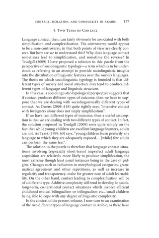 contact, isolation, and complexity in arabic                 177

                     4. Two Types of Contact

Language contact, then, can fairly obviously be associated with both
simplification and complexification. The controversy would appear
to be a non-controversy, in that both points of view are clearly cor-
rect. But how are we to understand this? Why does language contact
sometimes lead to simplification, and sometime the reverse? In
Trudgill (2009) I have proposed a solution to this puzzle from the
perspective of sociolinguistic typology—a term which is to be under-
stood as referring to an attempt to provide sociolinguistic insights
into the distribution of linguistic features over the world’s languages.
The thesis on which sociolinguistic typology is founded is that dif-
ferent types of society and social structure may tend to produce dif-
ferent types of language and linguistic structure.
    In this case, a sociolinguistic-typological perspective suggests that
if contact produces different types of outcome, then we have to sup-
pose that we are dealing with sociolinguistically different types of
contact. As Owens (2006 :118) quite rightly says, “intensive contact
with foreigners alone does not imply simplification”.
    If we have two different types of outcome, then a useful assump-
tion is that we are dealing with two different types of contact. In fact,
the solution proposed in Trudgill (2009) rests quite simply on the
fact that while young children are excellent language learners, adults
are not. As Trask (1999: 63) says, “young children learn perfectly any
language to which they are adequately exposed… [while] few adults
can perform the same feat”.
    The solution to the puzzle is therefore that language contact situa-
tions involving (especially short-term) imperfect adult language
acquisition are relatively more likely to produce simplification, the
most extreme though least usual instances being in the case of pid-
gins. Changes such as reduction in morphological categories, gram-
matical agreement and other repetitions, as well as increase in
regularity and transparency, make for greater ease of adult learnabi-
lity. On the other hand, contact leading to complexification will be
of a different type. Additive complexity will tend to develop in stable,
long-term, co-territorial contact situations which involve efficient
childhood mutual bilingualism or trilingualism etc., small children
being able to cope with any degree of linguistic complexity.
    In the context of the present volume, I now turn to an examination
of the two different types of language contact in Arabic, as these have
 