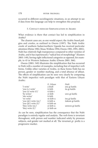 178                            peter trudgill

occurred in different sociolinguistic situations, in an attempt to see
if data from this language can help to strengthen this proposal.

           5. Contact-induced Simplification in Arabic

What evidence is there that contact has led to simplification in
Arabic?
   The clearest cases are, as one would expect, the Arabic-based pid-
gins and creoles, as outlined in Owens (1997). The Nubi Arabic
creole of southern Sudan/northern Uganda has received particular
attention (Heine 1982; Musa-Wellens 1994; Owens 1985, 1995, 2001).
Nubi has relatively high transparency compared to other varieties of
Arabic, and it has experienced a “radical loss of morphology” (Kusters
2003: 149), having eight inflectional categories as opposed, for exam-
ple, to 45 in Western Sudanese Arabic (Owens 2001: 366).
   Owens (2001: 349) illustrates the simplification that has occurred
in Nubi with a number of examples, including that of imperfect verb
forms. Unlike other varieties of Arabic, in these forms Nubi has no
person, gender or number marking, and a total absence of ablaut.
The effects of simplification can be seen very clearly by comparing
the Nubi imperfect verb paradigm with that of Eastern Libyan
Arabic:
                                  E. Libyan      Nubi
      ‘I write’                   a-ktub         ana gi-katifu
      ‘you (s.) write’            ti-ktib        ita gi-katifu
      ‘you (s) write (f.)’        ti-kitb-i
      ‘he writes’                 yi-ktib        uwo gi-katifu
      ‘she writes’                ti-ktib
      ‘we write’                  ni-kitb-u      ina gi-katifu
      ‘you (pl.) write (m.)’      ti-kitb-u      itakum gi-katifu
      ‘you (pl.) write (f.)’      ti-kitb-an
      ‘they write (m.)’           yi-kitb-u      umwon gi-katifu
      ‘they write (f.)’           yi-kitb-an

As can be seen, simplification has the consequence that the Nubi
paradigm is entirely regular and analytic. The verb form is invariant
throughout, with person and number indicated solely by pronoun
subjects, and gender not marked at all. The invariant gi- prefix is a
progressive marker.
 