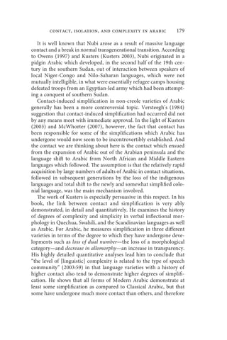 contact, isolation, and complexity in arabic               179

   It is well known that Nubi arose as a result of massive language
contact and a break in normal transgenerational transition. According
to Owens (1997) and Kusters (Kusters 2003), Nubi originated in a
pidgin Arabic which developed, in the second half of the 19th cen-
tury in the southern Sudan, out of interaction between speakers of
local Niger-Congo and Nilo-Saharan languages, which were not
mutually intelligible, in what were essentially refugee camps housing
defeated troops from an Egyptian-led army which had been attempt-
ing a conquest of southern Sudan.
   Contact-induced simplification in non-creole varieties of Arabic
generally has been a more controversial topic. Versteegh’s (1984)
suggestion that contact-induced simplification had occurred did not
by any means meet with immediate approval. In the light of Kusters
(2003) and McWhorter (2007), however, the fact that contact has
been responsible for some of the simplifications which Arabic has
undergone would now seem to be incontrovertibly established. And
the contact we are thinking about here is the contact which ensued
from the expansion of Arabic out of the Arabian peninsula and the
language shift to Arabic from North African and Middle Eastern
languages which followed. The assumption is that the relatively rapid
acquisition by large numbers of adults of Arabic in contact situations,
followed in subsequent generations by the loss of the indigenous
languages and total shift to the newly and somewhat simplified colo-
nial language, was the main mechanism involved.
   The work of Kusters is especially persuasive in this respect. In his
book, the link between contact and simplification is very ably
demonstrated, in detail and quantitatively. He examines the history
of degrees of complexity and simplicity in verbal inflectional mor-
phology in Quechua, Swahili, and the Scandinavian languages as well
as Arabic. For Arabic, he measures simplification in three different
varieties in terms of the degree to which they have undergone deve-
lopments such as loss of dual number—the loss of a morphological
category—and decrease in allomorphy—an increase in transparency.
His highly detailed quantitative analyses lead him to conclude that
“the level of [linguistic] complexity is related to the type of speech
community” (2003:59) in that language varieties with a history of
higher contact also tend to demonstrate higher degrees of simplifi-
cation. He shows that all forms of Modern Arabic demonstrate at
least some simplification as compared to Classical Arabic, but that
some have undergone much more contact than others, and therefore
 
