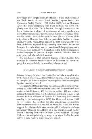 180                        peter trudgill

have much more simplification. In addition to Nubi, he also discusses
the Najdi Arabic of central Saudi Arabia (Ingham 1994a), and
Moroccan Arabic (Caubet 1993; Holes 1995). Just as Moroccan
Arabic has more complexity than Nubi, so Najdi has more com-
plexity than Moroccan. This is because, although Moroccan Arabic
has a continuous tradition of maintenance of native speakers and
normal transgenerational transmission, it has also experienced consi-
derable contact. First, dialect contact took place as a result of the
migrations to Morocco from different parts of the Arabian peninsula
and Egypt in the 7th and then again in the 10th centuries, with spea-
kers of different regional dialects coming into contact in the new
location. Secondly, there was very considerable language contact in
Morocco, most especially with speakers of the different indigenous
Berber languages. In the case of Najdi, however, there has been no
migration, and relatively little contact.
   The conclusion is that different degrees of simplification have
occurred in different Arabic varieties to the extent that adult lan-
guage learning and dialect contact have also occurred.

       6. Contact-induced Complexification in Arabic

It is not the case, however, that contact has led only to simplification
in the history of Arabic. As the hypothesis outlined above would lead
us to expect, in different types of sociolinguistic situation complexi-
fication has also occurred.
    One example of this is provided by Maltese. Malta is only approxi-
mately 50 miles/90 kilometres from Sicily, and the two islands were
united politically for over 400 years, from 1090 to 1530, and contacts
remained close after that. It is therefore not surprising that, as is well
known, Sicilian influence on Maltese has been very considerable,
notably on the lexis (Aquilina 1959). But Heine and Kuteva (2005:
151-2) suggest that Maltese has also experienced grammatical
influence from southern Romance. In particular, Heine and Kuteva
suggest that Maltese did indeed acquire additional contact-induced
complexity through the addition of a new morphological marker
which is lacking from other Western Arabic varieties—although
Maltese is sociolinguistically no longer a variety of Arabic, linguisti-
cally it is very clearly a Western Arabic dialect.
 