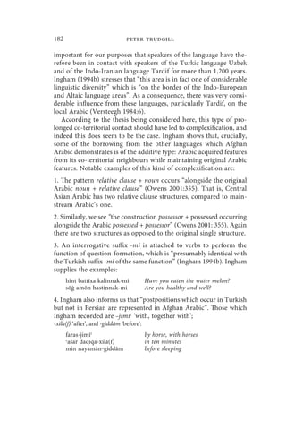 182                             peter trudgill

important for our purposes that speakers of the language have the-
refore been in contact with speakers of the Turkic language Uzbek
and of the Indo-Iranian language Tardif for more than 1,200 years.
Ingham (1994b) stresses that “this area is in fact one of considerable
linguistic diversity” which is “on the border of the Indo-European
and Altaic language areas”. As a consequence, there was very consi-
derable influence from these languages, particularly Tardif, on the
local Arabic (Versteegh 1984:6).
   According to the thesis being considered here, this type of pro-
longed co-territorial contact should have led to complexification, and
indeed this does seem to be the case. Ingham shows that, crucially,
some of the borrowing from the other languages which Afghan
Arabic demonstrates is of the additive type: Arabic acquired features
from its co-territorial neighbours while maintaining original Arabic
features. Notable examples of this kind of complexification are:
1. The pattern relative clause + noun occurs “alongside the original
Arabic noun + relative clause” (Owens 2001:355). That is, Central
Asian Arabic has two relative clause structures, compared to main-
stream Arabic’s one.
2. Similarly, we see “the construction possessor + possessed occurring
alongside the Arabic possessed + possessor” (Owens 2001: 355). Again
there are two structures as opposed to the original single structure.
3. An interrogative suffix -mi is attached to verbs to perform the
function of question-formation, which is “presumably identical with
the Turkish suffix -mi of the same function” (Ingham 1994b). Ingham
supplies the examples:
      hint battīxa kalinnak-mi            Have you eaten the water melon?
      sōġ amōn hastinnak-mi               Are you healthy and well?
4. Ingham also informs us that “postpositions which occur in Turkish
but not in Persian are represented in Afghan Arabic”. Those which
Ingham recorded are –jimīʿ ‘with, together with’;
-xila(f) ‘after’, and -giddām ‘before’:
      faras-jimīʿ                         by horse, with horses
      ʿašar daqīqa-xilā(f)                in ten minutes
      min nayamān-giddām                  before sleeping
 