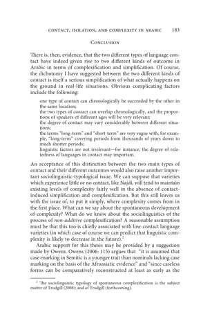 contact, isolation, and complexity in arabic                    183

                                Conclusion

There is, then, evidence, that the two different types of language con-
tact have indeed given rise to two different kinds of outcome in
Arabic in terms of complexification and simplification. Of course,
the dichotomy I have suggested between the two different kinds of
contact is itself a serious simplification of what actually happens on
the ground in real-life situations. Obvious complicating factors
include the following:
       one type of contact can chronologically be succeeded by the other in
       the same location;
       the two types of contact can overlap chronologically, and the propor-
       tions of speakers of different ages will be very relevant;
       the degree of contact may vary considerably between different situa-
       tions;
       the terms “long-term” and “short-term” are very vague with, for exam-
       ple, “long-term” covering periods from thousands of years down to
       much shorter periods;
       linguistic factors are not irrelevant—for instance, the degree of rela-
       tedness of languages in contact may important.
An acceptance of this distinction between the two main types of
contact and their different outcomes would also raise another impor-
tant sociolinguistic-typological issue. We can suppose that varieties
which experience little or no contact, like Najdi, will tend to maintain
existing levels of complexity fairly well in the absence of contact-
induced simplification and complexification. But this still leaves us
with the issue of, to put it simply, where complexity comes from in
the first place. What can we say about the spontaneous development
of complexity? What do we know about the sociolinguistics of the
process of non-additive complexification? A reasonable assumption
must be that this too is chiefly associated with low-contact language
varieties (in which case of course we can predict that linguistic com-
plexity is likely to decrease in the future).2
   Arabic support for this thesis may be provided by a suggestion
made by Owens. Owens (2006: 115) argues that “it is assumed that
case-marking in Semitic is a younger trait than nominals lacking case
marking on the basis of the Afroasiatic evidence” and “since caseless
forms can be comparatively reconstructed at least as early as the

   2
     The sociolinguistic typology of spontaneous complexification is the subject
matter of Trudgill (2008); and of Trudgill (forthcoming).
 