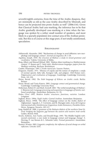 184                             peter trudgill

seventh/eighth centuries, from the time of the Arabic diaspora, they
are minimally as old as the case-Arabic described by Sibawaih, and
hence can be projected into proto-Arabic as well” (2006:116). Given
that Classical Arabic had case-marking, the inference has to be that
Arabic gradually developed case-marking at a time when the lan-
guage was spoken by a rather small number of speakers, and most
likely in a sparsely populated, low-contact area of the Arabian penin-
sula. But this is of course at this stage pure, if not totally uninformed,
speculation.

                                 Bibliography

Aikhenvald, Alexandra. 2002. ‘Mechanisms of change in areal diffusion: new mor-
   phology and language contact’. Journal of Linguistics 39. 1-29.
Aquilina, Joseph. 1959. The structure of Maltese: a study in mixed grammar and
   vocabulary. Valetta: University of Malta.
Borg, Albert, and Manuel Mifsud. 2002. ‘Maltese object marking in a Mediterranean
   context’. P. Ramat and T. Stolz (eds), Mediterranean languages: papers from the
   Medityp workshop. Bochum: Brockmeyer.
Caubet, Dominique. 1993. L’Arabe maroccain. Leuven: Peeters.
Ferguson, Charles. 1971. ‘Absence of copula and the notion of simplicity: a study
   of normal speech, baby talk, foreigner talk, and pidgins’. Dell Hymes (ed.).
   Pidginisation and creolisation of languages. Cambridge: Cambridge University
   Press. 141-150.
Heine, Bernd. 1982. The Nubi language of Kibera: an Arabic creole. Berlin:
   Reimar.
Heine, Bernd, and Tania Kuteva. 2005. Language contact and grammatical change.
   Cambridge: Cambridge University Press.
Hoberman, Robert D. and Mark Aronoff. 2003. ‘The verbal morphology of Maltese’.
   J. Shimron (ed.) Language processing and acquisition in languages of Semitic root-
   based morphology. Amsterdam: Benjamins. 61–78.
Holes, Clive. 1995. Modern Arabic: structures, functions, varieties. London:
   Longman.
Ingham, Bruce. 1994a. Najdi Arabic: Central Arabian. Amsterdam: Benjamins.
Ingham, Bruce. 1994b. ‘The effect of language contact on the Arabic dialect of
   Afghanistan’. Aguadé, J., F. Corriente, and M. Marugán (eds), Actas del Congreso
   Internacional sobre Interferencias Linguisticas Arabo-Romances y Paralelos Extra-
   Iberos. Zaragoza: Navarro, 105-117.
Jong, Rudolf de. 2000. A grammar of the Bedouin dialects of the northern Sinai lit-
   toral: bridging the linguistic gap between the eastern and western Arab world.
   Leiden, Boston: Brill.
Kroch, Anthony, Ann Taylor, and Donald Ringe. 1995. ‘The Middle English verb-
   second constraint: a case study in language contact and language change’. S.
   Herring, P. van Reenen  L. Schoesler (eds), Textual parameters. Amsterdam:
   Benjamins.
Kusters, Wouter. 2003. Linguistic complexity: the influence of social change on verbal
   inflection. Utrecht: LOT.
 