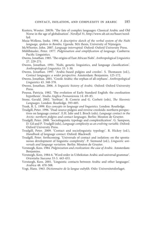 contact, isolation, and complexity in arabic                           185

Kusters, Wouter. 2003b. ‘The fate of complex languages: Classical Arabic and Old
   Norse in the age of globalisation’. Nordlyd 31, http://www.ub.uit.no/baser/nord-
   lyd.
Musa-Wellens, Ineke. 1994. A descriptive sketch of the verbal system of the Nubi
   language, spoken in Bombo, Uganda. MA thesis, University of Nijmegen.
McWhorter, John. 2007. Language interrupted. Oxford: Oxford University Press.
Mühlhäusler, Peter. 1977. Pidginisation and simplification of language. Canberra:
   Pacific Linguistics.
Owens, Jonathan. 1985. ‘The origins of East African Nubi’. Anthropological Linguistics
   27. 229-271.
Owens, Jonathan. 1991. ‘Nubi, genetic linguistics, and language classification’.
   Anthropological Linguistics 33. 1-30.
Owens, Jonathan. 1997. ‘Arabic-based pidgins and creoles’. S. Thomason (ed.),
   Contact languages: a wider perspective. Amsterdam: Benjamins. 125-172.
Owens, Jonathan. 2001. ‘Creole Arabic: the orphan of all orphans’. Anthropological
   Linguistics 43. 348-378.
Owens, Jonathan. 2006. A linguistic history of Arabic. Oxford: Oxford University
   Press.
Poussa, Patricia. 1982. ‘The evolution of Early Standard English: the creolisation
   hypothesis’. Studia Anglica Posnaniensia 14. 69–85.
Stone, Gerald. 2002. ‘Sorbian’. B. Comrie and G. Corbett (eds), The Slavonic
   Languages. London: Routledge. 593-685.
Trask, R. L. 1999. Key concepts in language and linguistics. London: Routledge.
Trudgill, Peter. 1996. ‘Dual-source pidgins and reverse creoloids: northern perspec-
   tives on language contact’. E.H. Jahr and I. Broch (eds), Language contact in the
   Arctic: northern pidgins and contact languages. Berlin: Mouton de Gruyter.
Trudgill, Peter. 2008. ‘Sociolinguistic typology and complexification’. G. Sampson,
   D. Gil and P. Trudgill (eds), Language complexity as an evolving variable. Oxford:
   Oxford University Press.
Trudgill, Peter. 2009. ‘Contact and sociolinguistic typology’. R. Hickey (ed.),
   Handbook of language contact. Oxford: Blackwell.
Trudgill, Peter. forthcoming. ‘Universals of contact and isolation: on the sponta-
   neous development of linguistic complexity’. P. Siemund (ed.), Linguistic uni-
   versals and language variation. Berlin: Mouton de Gruyter.
Versteegh, Kees. 1984. Pidginization and creolization: the case of Arabic. Amsterdam:
   Benjamins.
Versteegh, Kees. 1984-6. ‘Word order in Uzbekistan Arabic and universal grammar’.
   Orientalia Suecana 33-5. 443-453.
Versteegh, Kees. 2001. ‘Linguistic contacts between Arabic and other languages’.
   Arabica 48. 470-508.
Vogt, Hans. 1963. Dictionnaire de la langue oubykh. Oslo: Universitetsforlaget.
 