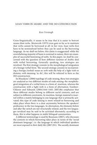 loan verbs in arabic and the do-construction                   187



  LOAN VERBS IN ARABIC AND THE DOCONSTRUCTION


                             Kees Versteegh


Cross-linguistically, it seems to be true that it is easier to borrow
nouns than verbs. Moravcsik (1975) even goes so far as to maintain
that verbs cannot be borrowed at all: in her view, loan verbs first
have to be nominalized before they can be used in the borrowing
language. As we shall see below, this claim is exaggerated: while the
overwhelming majority of loans is nominal in nature, there are exam-
ples of successful borrowing of verbs. In this paper, we shall be con-
cerned with the question of how different varieties of Arabic deal
with verbal borrowing. Generally speaking, two strategies are
involved. The first strategy consists in the morphological integration
of a foreign verbal form. The second strategy consists in incorporat-
ing a foreign (verbal) noun or verb with the help of a light verb or
dummy verb meaning ‘to do’; this will be referred to here as the
DO-construction.
   In Muyskens’ (2000) typology of code-mixing, these two strategies
are analyzed as two different modes of code-mixing: the morpholo-
gical integration of a verbal form is a form of insertion, whereas the
construction with a light verb is a form of alternation. Gardner-
Chloros and Edwards (2004:1444-1445; 2007:86) emphasise that
these different modes belong to different social contexts, and are
subject to different constraints. In insertion, foreign material is inser-
ted within a matrix belonging to one language that is primarily acti-
vated; this type of code-mixing is more related to borrowing and
takes place when there is a clear asymmetry between the speakers’
proficiency in the two languages. In alternation, the elements before
and after the switch are not structurally related, and the two langua-
ges involved may be said to be activated alternately; according to
them, this is what happens in stable bilingual communities.
   A different terminology is used by Boumans (2007), who discusses
the contexts in which borrowing takes place in terms of the ‘social
dominant language’, i.e. the language to which individual speakers
are most exposed in their daily life (2007:291). The socially dominant
 