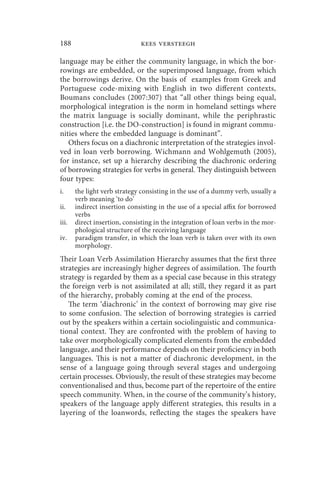188                           kees versteegh

language may be either the community language, in which the bor-
rowings are embedded, or the superimposed language, from which
the borrowings derive. On the basis of examples from Greek and
Portuguese code-mixing with English in two different contexts,
Boumans concludes (2007:307) that “all other things being equal,
morphological integration is the norm in homeland settings where
the matrix language is socially dominant, while the periphrastic
construction [i.e. the DO-construction] is found in migrant commu-
nities where the embedded language is dominant”.
   Others focus on a diachronic interpretation of the strategies invol-
ved in loan verb borrowing. Wichmann and Wohlgemuth (2005),
for instance, set up a hierarchy describing the diachronic ordering
of borrowing strategies for verbs in general. They distinguish between
four types:
i.     the light verb strategy consisting in the use of a dummy verb, usually a
       verb meaning ‘to do’
ii.    indirect insertion consisting in the use of a special affix for borrowed
       verbs
iii.   direct insertion, consisting in the integration of loan verbs in the mor-
       phological structure of the receiving language
iv.    paradigm transfer, in which the loan verb is taken over with its own
       morphology.
Their Loan Verb Assimilation Hierarchy assumes that the first three
strategies are increasingly higher degrees of assimilation. The fourth
strategy is regarded by them as a special case because in this strategy
the foreign verb is not assimilated at all; still, they regard it as part
of the hierarchy, probably coming at the end of the process.
   The term ‘diachronic’ in the context of borrowing may give rise
to some confusion. The selection of borrowing strategies is carried
out by the speakers within a certain sociolinguistic and communica-
tional context. They are confronted with the problem of having to
take over morphologically complicated elements from the embedded
language, and their performance depends on their proficiency in both
languages. This is not a matter of diachronic development, in the
sense of a language going through several stages and undergoing
certain processes. Obviously, the result of these strategies may become
conventionalised and thus, become part of the repertoire of the entire
speech community. When, in the course of the community’s history,
speakers of the language apply different strategies, this results in a
layering of the loanwords, reflecting the stages the speakers have
 