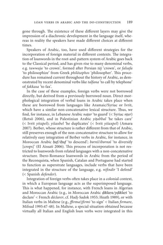 loan verbs in arabic and the do-construction                   189

gone through. The existence of these different layers may give the
impression of a diachronic development in the language itself, whe-
reas in reality the speakers have made different choices at different
times.
   Speakers of Arabic, too, have used different strategies for the
incorporation of foreign material in different contexts. The integra-
tion of loanwords in the root-and-pattern system of Arabic goes back
to the Classical period, and has given rise to many denominal verbs,
e.g. tawwaja ‘to crown’, formed after Persian tāj ‘crown’, or falsafa
‘to philosophize’ from Greek philósophos ‘philosopher’. This proce-
dure has remained current throughout the history of Arabic, as dem-
onstrated by recent denominal verbs like talfana ‘to call by telephone’
of fakkasa ‘to fax’.
   In the case of these examples, foreign verbs were not borrowed
directly, but derived from a previously borrowed noun. Direct mor-
phological integration of verbal loans in Arabic takes place when
these are borrowed from languages like Aramaic/Syriac or Ivrit,
which have a similar non-concatenative lexical structure. Thus, we
find, for instance, in Lebanese Arabic naṭar ‘to guard’ ( Syriac nṭar)
(Retsö 2006), and in Palestinian Arabic yiṭabbal ‘he takes care’
( Ivrit yitapel); yišaxbel ‘he duplicates’ ( Ivrit yišaxpel) (Amara
2007). Berber, whose structure is rather different from that of Arabic,
still preserves enough of the non-concatenative structure to allow for
relatively easy integration of Berber verbs in Arabic, for instance, in
Moroccan Arabic ḥaf/iḥuf ‘to descend’; bərnš/ibərnəš ‘to diversify
[crops]’ (El Aissati 2006). This process of incorporation is not res-
tricted to loanwords from related languages with a non-concatenative
structure. Ibero-Romance loanwords in Arabic from the period of
the Reconquista, when Spanish, Catalan and Portuguese had started
to function as superstrate languages, include verbs that have been
integrated in the structure of the language, e.g. nifindir ‘I defend’
( Spanish defender).
   Integration of foreign verbs often takes place in a colonial context,
in which a European language acts as the superimposed language.
This is what happened, for instance, with French loans in Algerian
and Moroccan Arabic (e.g., in Moroccan Arabic ḍikla a/yḍikla i ‘to
declare’  French déclarer, cf. Hadj-Sadok 1955; Heath 1989), or with
Italian verbs in Maltese (e.g., ffirma/jfirmi ‘to sign’  Italian firmare,
Mifsud 1995:47-48). In Maltese, a special situation obtained because
virtually all Italian and English loan verbs were integrated in this
 