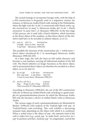 loan verbs in arabic and the do-construction                   191

   The second strategy to incorporate foreign verbs, with the help of
a DO-construction is frequently used in a migration context, for
instance, in Moroccan Arabic/Dutch code-mixing in the Netherlands,
where the light verb dar ‘to do’ is constructed with Dutch verbs, e.g.
dar ontmoeten ‘to meet’ ( Moroccan Arabic dar ‘to do’ + Dutch
ontmoeten ‘to meet [inf.]’, cf. Boumans 1998:229). In the first stage
of this process, dar is used with a Dutch infinitive, which functions
as the direct object of the auxiliary, so that direct objects of the infi-
nitive itself have to be encoded as indirect objects, as in (1).
(1) ana-ya dert-l-u      ontmoeten
    I-Emph do1s-to-him meet.Inf
    ‘I met him’ (Boumans 1998:229)
This parallels the structure of the construction dar + verbal noun +
direct object introduced by l- in monolingual Moroccan Arabic
(Boumans 1998:228-229).
   At a later stage, the verb dar loses its full verbal character and
becomes a real auxiliary carrying all inflectional markers of the full
verb. The Dutch infinitive no longer functions as the direct object,
and its pronominal direct object can therefore be encoded as a direct
object, as in (2) and (3).
(2) ka-ne-bġi        n-dir-hum   ontmoeten
    Dur-1sg-want 1s-do-them meet.Inf
    ‘I want to meet them’ (Boumans 1998:231)

(3) ma ka-t-dir-ha-š                voelen
    Neg     Progr-2s-do-it-Neg      feel.Inf
    ‘Don’t you feel it?’ (Boumans 1998:233)
According to Boumans (1998:262), the use of the DO-construction
with dar in Moroccan Arabic/Dutch code-switching is a good exam-
ple of a grammaticalisation process, by which the Moroccan Arabic
full verb dar becomes a device to embed Dutch verbs in Moroccan
Arabic.
   The various stages of such a grammaticalisation are illustrated by
Backus’ (1996:241-244) analysis of the Turkish light verb yap- in
Turkish/Dutch code-switching. This verb exhibits a decreasing
semantic load, depending on the object with which it is combined.
When a verbal noun is the object of yap-, the semantic load of the
verb is rather low (e.g., yemek yap- ‘to make food’, aktiviteit-ler-i
yap ‘to perform activities’, kutlama yap- ‘to congratulate’, and all the
 