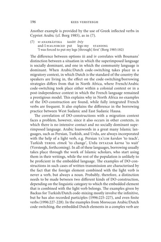 196                         kees versteegh

Another example is provided by the use of Greek inflected verbs in
Cypriot Arabic (cf. Borg 1985), as in (7).
(7) w-anankástika taxótt žréy
    and-I.was.forced put        legs-my standing
    ‘I was forced to put my legs [through] first’ (Borg 1985:182)
The difference between options iii and iv correlates with Boumans’
distinction between a situation in which the superimposed language
is socially dominant, and one in which the community language is
dominant. When Arabic/Dutch code-switching takes place in a
migratory context, in which Dutch is the standard of the country the
speakers are living in, the effect on the code-switching/borrowing
strategies differs from that in North Africa, where French/Arabic
code-switching took place either within a colonial context or in a
post-independence context in which the French language remained
a prestigious model. This explains why in North Africa no examples
of the DO-construction are found, while fully integrated French
verbs are frequent. It also explains the difference in the borrowing
practice between West Sudanic and East Sudanic Hausa.
   The correlation of DO-constructions with a migration context
faces a problem, however, since it also occurs in other contexts, in
which there is no intensive contact and no socially dominant supe-
rimposed language. Arabic loanwords in a great many Islamic lan-
guages, such as Persian, Turkish, and Urdu, are always incorporated
with the help of a light verb, e.g. Persian ta’lim kardan ‘to teach’,
Turkish tebdil etmek ‘to change’, Urdu intazar karna ‘to wait’
(Versteegh, forthcoming). In all of these languages, borrowing usually
takes place through the work of Islamic scholars, who start using
them in their writings, while the rest of the population is unlikely to
be proficient in the embedded language. The examples of DO-con-
structions in such cases of written transmission are characterised by
the fact that the foreign element combined with the light verb is
never a verb, but always a noun. Probably, therefore, a distinction
needs to be made between two different kinds of DO-construction,
depending on the linguistic category to which the embedded element
that is combined with the light verb belongs. The examples given by
Backus for Turkish/Dutch code-mixing mostly involve the infinitive,
but he has also recorded participles (1996:225-227), and even finite
verbs (1996:227-228). In the examples from Moroccan Arabic/Dutch
code-switching, the embedded Dutch elements in a complex verb are
 