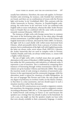 loan verbs in arabic and the do-construction                197

usually bare infinitives. Elsewhere, the same rule applies. In Persian/
Swedish code-switching, for instance, only Swedish bare infinitives
are found, and there are no combinations of nouns with the Persian
light verb kardan ‘to do’ (Lotfabbadi 2002). This contrasts with the
Arabic loanwords in Persian. Likewise, in Panjabi/English code-
mixing. the verbs kərna ‘to do’ and hona ‘to be’ are combined with
English verbs or noun-verb phrases, whereas the older Arabo-Persian
loans in Panjabi that are combined with the same verbs are predo-
minantly nominal (Romaine 1989:120-123).
   The instances of light verbs with foreign nouns have in common
that most of the borrowing takes place or has taken place through
written transmission. A parallel might be the case of the Chinese and
English loanwords in Korean, discussed by Park (2005). In Korean,
the light verb ha is used chiefly with verbal nouns borrowed from
Chinese, which presumably derive from a process of written trans-
mission, but in combinations of the light verb with English loanwords,
the latter are always verbs, never nouns (Park 1995:351). Likewise,
the Arabic loanwords that are used in complex verbs in Persian,
Turkish, Panjabi, and Urdu, are always verbal nouns, i.e. nouns with
a highly verbal character.
   The use of light verbs with a (verbal) noun does not qualify as
alternation in the sense of Muysken’s (2000) typology of code-mixing,
but unlike the DO-construction with infinitives or inflected verbs, it
represents a case of insertion. This is confirmed by comparing these
instances of borrowing through written transmission with the cor-
relation set up by Gardner-Chloros and Edwards (2004). They assign
the insertion mode of code-mixing to situations of asymmetric pro-
ficiency in the superimposed and the community language, while the
alternation mode is typical for situations of stable bilingualism. In
the case of languages like Persian and Urdu, the only people with
any degree of proficiency in (written) Arabic are the Islamic scholars,
so that there is a clear asymmetry, and one should expect in such a
situation insertion rather than alternation.
   Not only do DO-constructions occur outside a migratory context,
but sometimes, the integration strategy is used in a migratory context.
According to Boumans (2007:297, n. 7), the expected DO-construction
in Arabic/French code-mixing in France is not used because the
speakers use a strategy that was already in place in the homeland. In
such a case, one might say that the speakers simply use loan verbs
that were already available in their community language. A similar
 