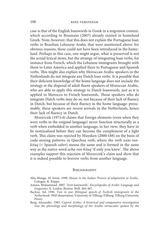 198                            kees versteegh

case is that of the English loanwords in Greek in a migration context,
which according to Boumans (2007) already existed in homeland
Greek. Note, however, that this does not explain the Portuguese loan
verbs in Brazilian Lebanese Arabic that were mentioned above: for
obvious reasons, these could not have been introduced in the home-
land. Perhaps in this case, one might argue, what is preserved is not
the actual lexical items, but the strategy of integrating loan verbs, for
instance from French, which the Lebanese immigrants brought with
them to Latin America and applied there to Portuguese and Spanish
verbs. This might also explain why Moroccan Arabic speakers in the
Netherlands do not integrate any Dutch loan verbs. It is possible that
their deficient knowledge of the home language does not include the
strategy at the disposal of adult fluent speakers of Moroccan Arabic,
who are able to apply this strategy to Dutch loanwords, just as it is
applied in Morocco to French loanwords. Those speakers who do
integrate Dutch verbs may do so, not because of their lack of fluency
in Dutch, but because of their fluency in the home language: presu-
mably, these speakers are recent arrivals in the Netherlands, hence
their lack of fluency in Dutch.
    Moravcsik (1975:4) claims that foreign elements (even when they
were verbs in the original language) never function structurally as a
verb when embedded in another language; in her view, they have to
be nominalised before they can become the complement of a light
verb. This claim was rejected by Muysken (2000:188) on the basis of
code-mixing patterns in Quechua verb, where the verb sabi-ran-
kitaq ( Spanish saber) means the same and is formed in the same
way as the native word acha-ran-kitaq ‘if only you knew’. The above
examples support this rejection of Moravcsik’s claim and show that
it is indeed possible to borrow verbs from another language.

                                Bibliography

Abu-Manga, Al-Amin. 1999. Hausa in the Sudan: Process of adaptation to Arabic.
   Cologne: R. Köppe.
Amara, Muhammad. 2007. ‘Ivrit loanwords’. Encyclopedia of Arabic Language and
   Linguistics II. Leiden, Boston: Brill. 464-467.
Backus, Ad. 1996. Two in one: Bilingual speech of Turkish immigrants in the
   Netherlands. PhD dissertation, University of Tilburg (Tilburg: Tilburg University
   Press).
Borg, Alexander. 1985. Cypriot Arabic: A historical and comparative investigation
   into the phonology and morphology of the Arabic vernacular spoken by the
 