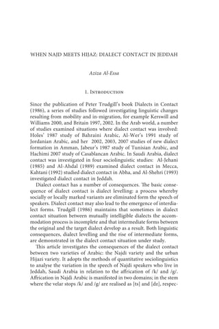 when najd meets hijaz: dialect contact in jeddah 203



WHEN NAJD MEETS HIJAZ: DIALECT CONTACT IN JEDDAH


                            Aziza Al-Essa


                          1. Introduction

Since the publication of Peter Trudgill’s book Dialects in Contact
(1986), a series of studies followed investigating linguistic changes
resulting from mobility and in-migration, for example Kerswill and
Williams 2000, and Britain 1997, 2002. In the Arab world, a number
of studies examined situations where dialect contact was involved:
Holes’ 1987 study of Bahraini Arabic, Al-Wer’s 1991 study of
Jordanian Arabic, and her 2002, 2003, 2007 studies of new dialect
formation in Amman, Jabeur’s 1987 study of Tunisian Arabic, and
Hachimi 2007 study of Casablancan Arabic. In Saudi Arabia, dialect
contact was investigated in four sociolinguistic studies: Al-Jehani
(1985) and Al-Ahdal (1989) examined dialect contact in Mecca,
Kahtani (1992) studied dialect contact in Abha, and Al-Shehri (1993)
investigated dialect contact in Jeddah.
   Dialect contact has a number of consequences. The basic conse-
quence of dialect contact is dialect levelling: a process whereby
socially or locally marked variants are eliminated form the speech of
speakers. Dialect contact may also lead to the emergence of interdia-
lect forms. Trudgill (1986) maintains that sometimes in dialect
contact situation between mutually intelligible dialects the accom-
modation process is incomplete and that intermediate forms between
the original and the target dialect develop as a result. Both linguistic
consequences, dialect levelling and the rise of intermediate forms,
are demonstrated in the dialect contact situation under study.
   This article investigates the consequences of the dialect contact
between two varieties of Arabic: the Najdi variety and the urban
Hijazi variety. It adopts the methods of quantitative sociolinguistics
to analyse the variation in the speech of Najdi speakers who live in
Jeddah, Saudi Arabia in relation to the affrication of /k/ and /g/.
Affrication in Najdi Arabic is manifested in two domains; in the stem
where the velar stops /k/ and /g/ are realised as [ts] and [dz], respec-
 