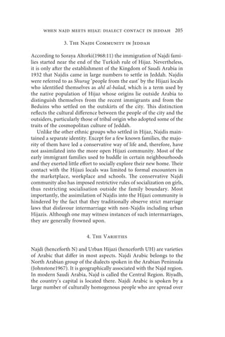 when najd meets hijaz: dialect contact in jeddah 205

               3. The Najdi Community in Jeddah

According to Soraya Altorki(1968:11) the immigration of Najdi fami-
lies started near the end of the Turkish rule of Hijaz. Nevertheless,
it is only after the establishment of the Kingdom of Saudi Arabia in
1932 that Najdis came in large numbers to settle in Jeddah. Najdis
were referred to as Shurug ‘people from the east’ by the Hijazi locals
who identified themselves as ahl al-balad, which is a term used by
the native population of Hijaz whose origins lie outside Arabia to
distinguish themselves from the recent immigrants and from the
Beduins who settled on the outskirts of the city. This distinction
reflects the cultural difference between the people of the city and the
outsiders, particularly those of tribal origin who adopted some of the
traits of the cosmopolitan culture of Jeddah.
    Unlike the other ethnic groups who settled in Hijaz, Najdis main-
tained a separate identity. Except for a few known families, the majo-
rity of them have led a conservative way of life and, therefore, have
not assimilated into the more open Hijazi community. Most of the
early immigrant families used to huddle in certain neighbourhoods
and they exerted little effort to socially explore their new home. Their
contact with the Hijazi locals was limited to formal encounters in
the marketplace, workplace and schools. The conservative Najdi
community also has imposed restrictive rules of socialization on girls,
thus restricting socialisation outside the family boundary. Most
importantly, the assimilation of Najdis into the Hijazi community is
hindered by the fact that they traditionally observe strict marriage
laws that disfavour intermarriage with non-Najdis including urban
Hijazis. Although one may witness instances of such intermarriages,
they are generally frowned upon.

                          4. The Varieties

Najdi (henceforth N) and Urban Hijazi (henceforth UH) are varieties
of Arabic that differ in most aspects. Najdi Arabic belongs to the
North Arabian group of the dialects spoken in the Arabian Peninsula
(Johnstone1967). It is geographically associated with the Najd region.
In modern Saudi Arabia, Najd is called the Central Region. Riyadh,
the country’s capital is located there. Najdi Arabic is spoken by a
large number of culturally homogenous people who are spread over
 