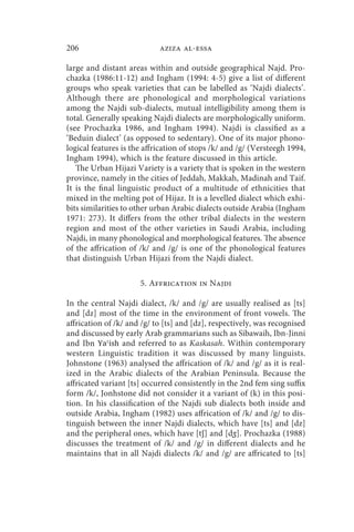 206                         aziza al-essa

large and distant areas within and outside geographical Najd. Pro-
chazka (1986:11-12) and Ingham (1994: 4-5) give a list of different
groups who speak varieties that can be labelled as ‘Najdi dialects’.
Although there are phonological and morphological variations
among the Najdi sub-dialects, mutual intelligibility among them is
total. Generally speaking Najdi dialects are morphologically uniform.
(see Prochazka 1986, and Ingham 1994). Najdi is classified as a
‘Beduin dialect’ (as opposed to sedentary). One of its major phono-
logical features is the affrication of stops /k/ and /g/ (Versteegh 1994,
Ingham 1994), which is the feature discussed in this article.
   The Urban Hijazi Variety is a variety that is spoken in the western
province, namely in the cities of Jeddah, Makkah, Madinah and Taif.
It is the final linguistic product of a multitude of ethnicities that
mixed in the melting pot of Hijaz. It is a levelled dialect which exhi-
bits similarities to other urban Arabic dialects outside Arabia (Ingham
1971: 273). It differs from the other tribal dialects in the western
region and most of the other varieties in Saudi Arabia, including
Najdi, in many phonological and morphological features. The absence
of the affrication of /k/ and /g/ is one of the phonological features
that distinguish Urban Hijazi from the Najdi dialect.

                      5. Affrication in Najdi

In the central Najdi dialect, /k/ and /g/ are usually realised as [ts]
and [dz] most of the time in the environment of front vowels. The
affrication of /k/ and /g/ to [ts] and [dz], respectively, was recognised
and discussed by early Arab grammarians such as Sibawaih, Ibn-Jinni
and Ibn Yaʿish and referred to as Kaskasah. Within contemporary
western Linguistic tradition it was discussed by many linguists.
Johnstone (1963) analysed the affrication of /k/ and /g/ as it is real-
ized in the Arabic dialects of the Arabian Peninsula. Because the
affricated variant [ts] occurred consistently in the 2nd fem sing suffix
form /k/, Jonhstone did not consider it a variant of (k) in this posi-
tion. In his classification of the Najdi sub dialects both inside and
outside Arabia, Ingham (1982) uses affrication of /k/ and /g/ to dis-
tinguish between the inner Najdi dialects, which have [ts] and [dz]
and the peripheral ones, which have [tʃ] and [dʒ]. Prochazka (1988)
discusses the treatment of /k/ and /g/ in different dialects and he
maintains that in all Najdi dialects /k/ and /g/ are affricated to [ts]
 