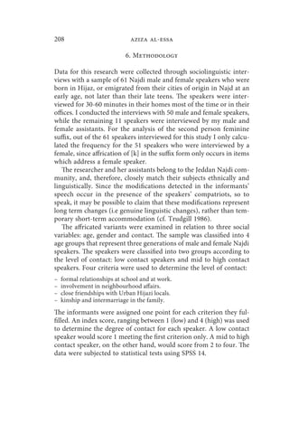 208                           aziza al-essa

                             6. Methodology

Data for this research were collected through sociolinguistic inter-
views with a sample of 61 Najdi male and female speakers who were
born in Hijaz, or emigrated from their cities of origin in Najd at an
early age, not later than their late teens. The speakers were inter-
viewed for 30-60 minutes in their homes most of the time or in their
offices. I conducted the interviews with 50 male and female speakers,
while the remaining 11 speakers were interviewed by my male and
female assistants. For the analysis of the second person feminine
suffix, out of the 61 speakers interviewed for this study I only calcu-
lated the frequency for the 51 speakers who were interviewed by a
female, since affrication of [k] in the suffix form only occurs in items
which address a female speaker.
   The researcher and her assistants belong to the Jeddan Najdi com-
munity, and, therefore, closely match their subjects ethnically and
linguistically. Since the modifications detected in the informants’
speech occur in the presence of the speakers’ compatriots, so to
speak, it may be possible to claim that these modifications represent
long term changes (i.e genuine linguistic changes), rather than tem-
porary short-term accommodation (cf. Trudgill 1986).
   The affricated variants were examined in relation to three social
variables: age, gender and contact. The sample was classified into 4
age groups that represent three generations of male and female Najdi
speakers. The speakers were classified into two groups according to
the level of contact: low contact speakers and mid to high contact
speakers. Four criteria were used to determine the level of contact:
–   formal relationships at school and at work.
–   involvement in neighbourhood affairs.
–   close friendships with Urban Hijazi locals.
–   kinship and intermarriage in the family.
The informants were assigned one point for each criterion they ful-
filled. An index score, ranging between 1 (low) and 4 (high) was used
to determine the degree of contact for each speaker. A low contact
speaker would score 1 meeting the first criterion only. A mid to high
contact speaker, on the other hand, would score from 2 to four. The
data were subjected to statistical tests using SPSS 14.
 