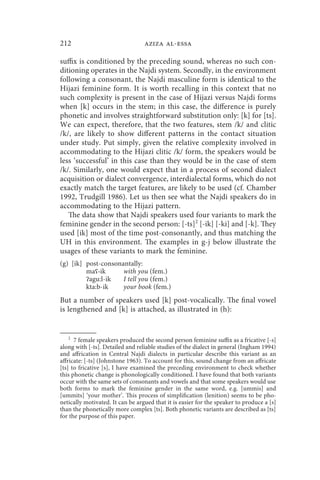 212                               aziza al-essa

suffix is conditioned by the preceding sound, whereas no such con-
ditioning operates in the Najdi system. Secondly, in the environment
following a consonant, the Najdi masculine form is identical to the
Hijazi feminine form. It is worth recalling in this context that no
such complexity is present in the case of Hijazi versus Najdi forms
when [k] occurs in the stem; in this case, the difference is purely
phonetic and involves straightforward substitution only: [k] for [ts].
We can expect, therefore, that the two features, stem /k/ and clitic
/k/, are likely to show different patterns in the contact situation
under study. Put simply, given the relative complexity involved in
accommodating to the Hijazi clitic /k/ form, the speakers would be
less ‘successful’ in this case than they would be in the case of stem
/k/. Similarly, one would expect that in a process of second dialect
acquisition or dialect convergence, interdialectal forms, which do not
exactly match the target features, are likely to be used (cf. Chamber
1992, Trudgill 1986). Let us then see what the Najdi speakers do in
accommodating to the Hijazi pattern.
   The data show that Najdi speakers used four variants to mark the
feminine gender in the second person: [-ts]2 [-ik] [-ki] and [-k]. They
used [ik] most of the time post-consonantly, and thus matching the
UH in this environment. The examples in g-j below illustrate the
usages of these variants to mark the feminine.
(g) [ik] post-consonantally:
         maʕ-ik      with you (fem.)
         ʔagu:l-ik   I tell you (fem.)
         kta:b-ik    your book (fem.)
But a number of speakers used [k] post-vocalically. The final vowel
is lengthened and [k] is attached, as illustrated in (h):


    2
      7 female speakers produced the second person feminine suffix as a fricative [-s]
along with [-ts]. Detailed and reliable studies of the dialect in general (Ingham 1994)
and affrication in Central Najdi dialects in particular describe this variant as an
affricate: [-ts] (Johnstone 1963). To account for this, sound change from an affricate
[ts] to fricative [s], I have examined the preceding environment to check whether
this phonetic change is phonologically conditioned. I have found that both variants
occur with the same sets of consonants and vowels and that some speakers would use
both forms to mark the feminine gender in the same word, e.g. [ummis] and
[ummits] ‘your mother’. This process of simplification (lenition) seems to be pho-
netically motivated. It can be argued that it is easier for the speaker to produce a [s]
than the phonetically more complex [ts]. Both phonetic variants are described as [ts]
for the purpose of this paper.
 