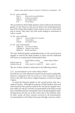 when najd meets hijaz: dialect contact in jeddah 213

(h) [k] post-vocalically:
        jiza:-k      may you be rewarded (fem.)
        yiʕṭi:-k     he gives you (fem.)
        ʔubu:-k      your father (fem.)
        fi:-k        in you (fem.)
The second form which Najdi speakers used to indicate the feminine
gender is [-ki]. However, they do not observe the morphophonemic
rule of the Urban Hijazi dialect which restricts its use to words which
end in vowels. They used [-ki] with words ending in consonants as
well as vowels:
(i) [ki] post-vocalically:
         yajza:-ki    may you (fem.) be rewarded
         fi:-ki       in you (fem.)
         ʔubu:ki      your father (fem.)
(j) [ki] post-consonantally:
         wiʃlo:n-ki how are you (fem.)
         ʔakallim-ki I speak to you (fem.)
         dʒamb-ki beside you (fem.)
The inter-dialectal gender morphophonemics in the second person
singular as used by the Najdi speakers in Hijaz and the traditional
UH forms are summarized schematically below:
                     Najdi Dialect in Hijaz       Urban Hijazi Dialect
2nd per masc sg      [-ik]                  [-ak]
2nd pers fem sg      [-its], [-ki]/C+V, [ik]/C+V    [ik]/C-, [ki]/V-
The use of these variants is discussed in the following sections.

7.2.1. Accommodation to the urban Hijazi Dialect
Overall, the use of the affricated variants has decreased considerably.
However, compared to the use of [ts] as a stem consonant, the use
of [ts] in the clitic form shows a higher frequency, as shown in Figure
1 below.
   To mark the feminine gender in the second person, they use a
range of variants. Although the majority of Najdi speakers who were
interviewed for this research replaced the 2nd person singular femi-
nine suffix [ts] with [k], and thus accommodated to the Hijazi sound,
they nonetheless did not consistently observe the phonological condi-
tioning factors for the use of [ik] versus [ki] in the feminine clitic.
In other words, all three variants occurred in all environments.
Accommodation to the Hijazi form goes through a process of pho-
 