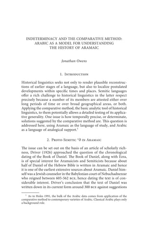 indeterminacy and the comparative method                               3



   INDETERMINACY AND THE COMPARATIVE METHOD:
       ARABIC AS A MODEL FOR UNDERSTANDING
              THE HISTORY OF ARAMAIC


                               Jonathan Owens


                              1. Introduction

Historical linguistics seeks not only to render plausible reconstruc-
tions of earlier stages of a language, but also to localize postulated
developments within specific times and places. Semitic languages
offer a rich challenge to historical linguistics in the latter respect
precisely because a number of its members are attested either over
long periods of time or over broad geographical areas, or both.
Applying the comparative method, the basic analytic tool of historical
linguistics, to them potentially allows a detailed testing of its applica-
tive generality. One issue is how temporally precise, or determinate,
solutions suggested by the comparative method are. This question is
addressed here, using Aramaic as the language of study, and Arabic
as a language of analogical support.1

                    2. Proto-Semitic *ð in Aramaic

The issue can be set out on the basis of an article of scholarly rich-
ness, Driver (1926) approached the question of the chronological
dating of the Book of Daniel. The Book of Daniel, along with Ezra,
is of special interest for Aramaicists and Semiticists because about
half of Daniel of the Hebrew Bible is written in Aramaic and hence
it is one of the earliest extensive sources about Aramaic. Daniel him-
self was a Jewish counselor in the Babylonian court of Nebuchadnezzar
who reigned between 605-562 bce, hence dating the text is of con-
siderable interest. Driver’s conclusion that the text of Daniel was
written down in its current form around 300 bce against suggestions

   1
     As in Holes 1991, the bulk of the Arabic data comes from application of the
comparative method to contemporary varieties of Arabic. Classical Arabic plays only
a background role.
 