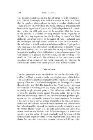 220                         aziza al-essa

This assumption is based on the data obtained from 13 female spea-
kers (25% of the sample) who used this innovative form. It is found
that the speakers who produced the highest number of tokens with
–k are speakers who were born and raised in Riyadh. This association
between the higher use of postvocalic [–k] and speakers with connec-
tion to the city of Riyadh points to the possibility that this variant
is the product of another levelling process which originated in
Riyadh. It is my argument that the levelling process of the Najdi
dialect in the urban centres in the region of Najd is different from
the levelling of the Najdi dialect spoken in Hijaz. In other words, if
the suffix [-ki] is a viable variant which is accessible to Najdi speakers
who have face to face interaction with Hijazi locals in Hijaz to replace
the Najdi variant [-ts], it is not available to Najdis living in Najd.
Instead, the levelling of the Najdi dialect in the urban centres of Najd
will operate as a process of deaffrication, and the resulting forms
would be C-ik and V:-k. The diffusion of this new variant in the
speech of other speakers in the Najdi community in Hijaz may be
attributed to contact with those speakers who use this variant.

                             Conclusion

The data presented in this article show that the de-affrication of [ts]
and [dz] in Najdi is sensitive to the morphophonemics of the dialect.
The second person feminine singular suffix [-ts] shows a higher fre-
quency of use and considerable complexity in the range of variance
than stem [ts] and [dz] .The data show that Najdi speakers are more
successful in substituting stem [ts] by [k] and stem [dz] by [g] which
is a fairly simple phonetic process. This difference in the behaviour
of stem [ts] and the second person feminine suffix [-ts], given that
they are phonetically identical and involve identical phonetic pro-
cesses, can be explained in terms of the mophosyntactic function of
[-ts], namely that it carries gender information. To maintain gender
distinction and achieve maximal comprehension, the speakers who
have abandoned [ts] to mark the feminine gender extend the use of
the Urban Hijazi variant [-ki] to both consonant and vowel final
words. Another new form to both dialects emerges as a minority of
speakers use the suffix [-k] post-vocalically and therefore risk the
neutralization of gender in the second singular form. This article also
shows that there is a correlation between contact with Urban Hijazi
 