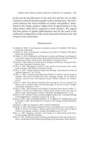 when najd meets hijaz: dialect contact in jeddah 221

locals and the de-affrication of [ts] and [dz] and the use of other
variants to mark the feminine gender in the second person. The inter-
action between the social variables of contact and gender is mani-
fested in the female speakers’ higher level of approximation to the
urban Hijazi suffix forms compared to male speakers. We argued
that this pattern of gender differentiation may be the result of the
traditional configuration of the social interaction between men and
women in the community.

                                 Bibliography

Al-Ahdal, H. 1989. A Sociolinguistic description of speech in Makkah. PhD thesis,
   University of Reading.
Al-Jehani, N. 1985. Sociolinguistic stratification of Arabic in Makkah. PhD thesis,
   University of Michigan.
Al-Shehri, A. 1993. Urbanisation and linguistic variation and change: a sociolinguistic
   study of the impact of urbanization on the linguistic behaviour of urbanised rural
   immigrants in Hijaz, Saudi Arabia. PhD thesis, University of Essex.
Al-Torki, S. 1986. Women in Saudi Arabia: Ideology and Behavior Among the Elite.
   New York: Columbia University Press.
Al-Wer, E. 1991. Phonological variation in the speech of women from three urban
   areas in Jordan. PhD thesis, University of Essex.
Al-Wer, E. 1997. ‘Arabic between reality and ideology’. International Journal of
   Applied Linguistics 7 (2). 251-65.
Al-Wer, E. 2002. ‘Jordanian and Palestinian dialects in contact: vowel raising in
   Amman’. Mari Jones  Edith Esch (eds), Language Change. The interplay of
   internal, external and extra-linguistic factors. Berlin: Mouton de Gruyter.
   63-79.
Al-Wer, E. 2003. ‘New dialect formation: the focusing of –kum in Amman’. D.
   Britain and J. Cheshire (eds), Social Dialectology: In honour of Peter Trudgill.
   Amsterdam: Benjamins. 59-67.
Al-Wer, E. 2007. ‘The formation of the dialect of Amman: from chaos to order’. C.
   Miller, E. Al-Wer, D. Caubet and J. Watson (eds), Arabic in the City: Issues in
   dialect contact and language variation. Abingdon: RoutledgeCurzon. 55-76.
Britain, D. 1997. ‘Dialect contact and phonological reallocation: ‘Canadian Raising’
   in the English Fens’. Language in Society 26. 15–46.
Britain, D. 2002. ‘Space and spatial diffusion’. P. Trudgill, D. N. Schilling-Estes and
   J. Chambers (eds), The Handbook of Variation and Change. Oxford: Blackwell.
   603-637
Chambers, J. 2003. Sociolinguistic Theory. Oxford: Blackwell.
Hachimi, A. 2007. ‘Becoming Casablancan: Fessis in Casablanca as a case study’. C.
   Miller, E. Al-Wer, D. Caubet, J. Watson (eds), Arabic in the City: issues in dialect
   contact and language variation. London: RoutledgeCurzon. 97-122.
Holes, C. 1987. Language Variation and Change in a Modernising Arab State.
   London: Kegan Paul International.
Holes, C. 1991. ‘Kashkasha and the fronting and affrication of the velar stops revis-
   ited: a contribution to the historical phonology of the peninsular Arabic dialects’.
 