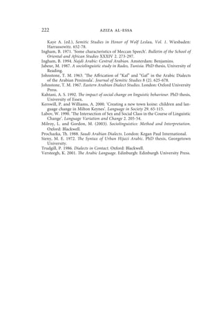 222                              aziza al-essa

   Kaye A. (ed.), Semitic Studies in Honor of Wolf Leslau, Vol. 1. Wiesbaden:
   Harrassowitz. 652-78.
Ingham, B. 1971. ‘Some characteristics of Meccan Speech’. Bulletin of the School of
   Oriental and African Studies XXXIV 2. 273-297.
Ingham, B. 1994. Najdi Arabic: Central Arabian. Amsterdam: Benjamins.
Jabeur, M. 1987. A sociolinguistic study in Rades, Tunisia. PhD thesis, University of
   Reading.
Johnstone, T. M. 1963. ‘The Affrication of “Kaf” and “Gaf” in the Arabic Dialects
   of the Arabian Peninsula’. Journal of Semitic Studies 8 (2). 625-678.
Johnstone, T. M. 1967. Eastern Arabian Dialect Studies. London: Oxford University
   Press.
Kahtani, A. S. 1992. The impact of social change on linguistic behaviour. PhD thesis,
   University of Essex.
Kerswill, P. and Williams, A. 2000. ‘Creating a new town koine: children and lan-
   guage change in Milton Keynes’. Language in Society 29. 65-115.
Labov, W. 1990. ‘The Intersection of Sex and Social Class in the Course of Linguistic
   Change’. Language Variation and Change 2. 205-54.
Milroy, L. and Gordon, M. (2003). Sociolinguistics: Method and Interpretation.
   Oxford: Blackwell.
Prochazka, Th. 1988. Saudi Arabian Dialects. London: Kegan Paul International.
Sieny, M. E. 1972. The Syntax of Urban Hijazi Arabic. PhD thesis, Georgetown
   University.
Trudgill, P. 1986. Dialects in Contact. Oxford: Blackwell.
Versteegh, K. 2001. The Arabic Language. Edinburgh: Edinburgh University Press.
 