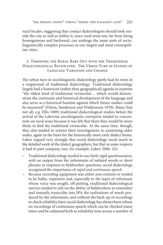 “big bright lights” versus “green and pleasant land”             225

rural locales, suggesting that contact dialectologists should look out-
side the city as well as within it, since rural areas too, far from being
homogeneous and backward, can undergo the same sorts of socio-
linguistically complex processes as our largest and most cosmopoli-
tan cities.

  2. Throwing the Rural Baby Out with the Traditional
Dialectological Bathwater: The Urban Turn in Studies of
            Language Variation and Change

The urban turn in sociolinguistic dialectology partly had its roots in
a reappraisal of traditional dialectology. Traditional dialectology
largely had a historicist (rather than geographical) agenda to examine
“the oldest kind of traditional vernacular… which would demon-
strate the continuity and historical development of the language and
also serve as a historical baseline against which future studies could
be measured” (Orton, Sanderson and Widdowson 1978). Many (but
not all, e.g. Ellis 1889) traditional dialectological studies before the
arrival of the Labovian sociolinguistic enterprise tended to concen-
trate on rural areas because it was felt that there they would be more
likely to find the traditional vernacular. At the same time, though,
they also tended to restrict their investigations to examining older
males, again in the hunt for the historically most early dialect forms.
Labov argued very strongly that social dialectology owed much to
the detailed work of the dialect geographers, but that in some respects
it had to part company (see, for example, Labov 2006: 22):
–   Traditional dialectology tended to use fairly rigid questionnaires,
    with an output from the informants of isolated words or short
    phrases in response to fieldworker questions; social dialectology
    recognised the importance of rapid and continuous speech.
–   Because recording equipment was either non-existent or tended
    to be bulky, expensive and, especially to the types of informant
    whose voice was sought, off-putting, traditional dialectological
    surveys tended to rely on the ability of fieldworkers to remember
    and instantly transcribe into IPA the realisations of words pro-
    duced by the informants, and without the back-up of recordings
    to check reliability later; social dialectology has always been reliant
    on recordings of continuous speech which can be checked many
    times and be subjected both to reliability tests across a number of
 