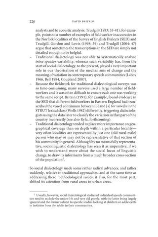 226                               david britain

        analysts and to acoustic analysis. Trudgill (1983: 35-41), for exam-
        ple, points to a number of examples of fieldworker inaccuracies in
        the Norfolk localities of the Survey of English Dialects (SED) and
        Trudgill, Gordon and Lewis (1998: 39) and Trudgill (2004: 47)
        argue that sometimes the transcriptions in the SED are simply not
        detailed enough to be helpful.
–       Traditional dialectology was not able to systematically analyse
        intra-speaker variability, whereas such variability has, from the
        start of social dialectology, to the present, played a very important
        role in our theorisation of the mechanisms of change and the
        meaning of variation in contemporary speech communities (Labov
        1966, Bell 1984, Coupland 2007).
–       Because the fieldwork for traditional dialectological surveys was
        so time-consuming, many surveys used a large number of field-
        workers and it was often difficult to ensure each one was working
        to the same script. Britain (1991), for example, found evidence in
        the SED that different fieldworkers in Eastern England had tran-
        scribed the vowel continuum between [ʊ] and [ʌ] for vowels in the
        STRUT lexical class (Wells 1982) differently, triggering dialectolo-
        gists using the data later to classify the variation in that part of the
        country incorrectly (see also Ryfa, forthcoming).
–       Traditional dialectology tended to place more importance on geo-
        graphical coverage than on depth within a particular locality—
        very often localities are represented by just one (old rural male)
        person who may or may not be representative of that section of
        his community in general. Although by no means fully representa-
        tive, sociolinguistic dialectology has seen it as imperative, if we
        wish to understand more about the social locus of linguistic
        change, to draw its informants from a much broader cross-section
        of the population2.

So social dialectology made some rather radical advances, and rather
suddenly, relative to traditional approaches, and at the same time as
addressing these methodological issues, it also, for the most part,
shifted its attention from rural areas to urban areas.


    2
      Usually, however, social dialectological studies of individual speech communi-
ties tend to exclude the under-16s and very old people, with the latter being largely
ignored and the former subject to specific studies looking at children or adolescents
in isolation from the adults in their communities.
 