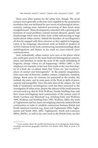 “big bright lights” versus “green and pleasant land”                    227

   There were other reasons for the urban turn, though. The social
sciences more generally at the time were engulfed in the quantitative
revolution that was facilitated by new waves of technological advan-
cements, making mass statistical processing of data much more
straightforward3. These developments coincided with a growing poli-
ticisation of social problems centred around ethnicity, gender and
disadvantage which were at their most visible and pressing in large
multicultural urban centres. Indeed the founders of sociolinguistics
all directly engaged with these concerns as they applied to language:
Labov in his (ongoing) educational work on behalf of speakers of
AAVE; Fishman in his work counteracting misunderstandings about
multilingualism and Hymes in his work on cross-cultural (mis)
communication.
   And, undoubtedly, urban centres were seen as the places where
one could gain access to the most fluid and heterogeneous commu-
nities, and therefore to tackle the issue of the social embedding of
linguistic change ‘where it’s all happening’—Miller (2007: 1, her
emphasis), for example, in her very first words in the very first chap-
ter of a book she co-edited, states that “Cities are “par excellence”
places of contact and heterogeneity”. In the popular imagination,
cities were sites of diversity, conflict, contact, complexity, variation,
change. Rural areas, by contrast, are portrayed as the insular, the
isolated, the static, and in some parts of the West as idylls of peace,
security and tranquillity. Since the early days of the subject, the vast
bulk of variationist sociolinguistic work has been restricted to the
investigation of urban areas, despite the salience of the small amounts
of rural work (e.g. that by Walt Wolfram, Natalie Schilling-Estes and
their teams investigating rural communities of the eastern coast of
North Carolina and Maryland (e.g. Schilling-Estes and Wolfram
1999, Wolfram and Schilling-Estes 1995, Wolfram 2002); the work
of Tagliamonte and her teams investigating relatively isolated British
communities in order to establish connections between British and
North American varieties (e.g. Jones and Tagliamonte 2004, Taglia-
monte and Smith 2002, 2005; Tagliamonte, Smith and Lawrence
2005a, 2005b); as well as my own work in the British Fens; see also


   3
     I have written about the parallel developments of sociolinguistic dialectology,
sociology and human geography elsewhere (see Britain 2002, 2004, in press a, in
press b).
 