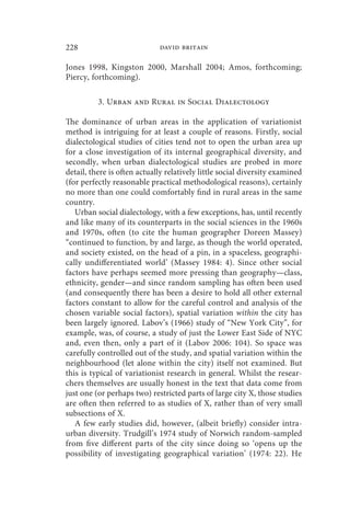 228                          david britain

Jones 1998, Kingston 2000, Marshall 2004; Amos, forthcoming;
Piercy, forthcoming).

          3. Urban and Rural in Social Dialectology

The dominance of urban areas in the application of variationist
method is intriguing for at least a couple of reasons. Firstly, social
dialectological studies of cities tend not to open the urban area up
for a close investigation of its internal geographical diversity, and
secondly, when urban dialectological studies are probed in more
detail, there is often actually relatively little social diversity examined
(for perfectly reasonable practical methodological reasons), certainly
no more than one could comfortably find in rural areas in the same
country.
   Urban social dialectology, with a few exceptions, has, until recently
and like many of its counterparts in the social sciences in the 1960s
and 1970s, often (to cite the human geographer Doreen Massey)
“continued to function, by and large, as though the world operated,
and society existed, on the head of a pin, in a spaceless, geographi-
cally undifferentiated world’ (Massey 1984: 4). Since other social
factors have perhaps seemed more pressing than geography—class,
ethnicity, gender—and since random sampling has often been used
(and consequently there has been a desire to hold all other external
factors constant to allow for the careful control and analysis of the
chosen variable social factors), spatial variation within the city has
been largely ignored. Labov’s (1966) study of “New York City”, for
example, was, of course, a study of just the Lower East Side of NYC
and, even then, only a part of it (Labov 2006: 104). So space was
carefully controlled out of the study, and spatial variation within the
neighbourhood (let alone within the city) itself not examined. But
this is typical of variationist research in general. Whilst the resear-
chers themselves are usually honest in the text that data come from
just one (or perhaps two) restricted parts of large city X, those studies
are often then referred to as studies of X, rather than of very small
subsections of X.
   A few early studies did, however, (albeit briefly) consider intra-
urban diversity. Trudgill’s 1974 study of Norwich random-sampled
from five different parts of the city since doing so ‘opens up the
possibility of investigating geographical variation’ (1974: 22). He
 