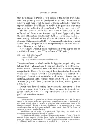 4                               jonathan owens

that the language of Daniel is from the era of the Biblical Daniel, has
now been generally been accepted (Collins 1993:16). The interest for
Driver’s work here is not the issue of textual dating, but rather the
type of evidence he adduces to justify it, in particular one issue
regarding the realization of proto-Semitic *ð in Aramaic as z or d.2
   The main sources Driver uses, besides the Biblical Aramaic (BA)
of Daniel and Ezra are the Aramaic papyri from Egypt, dating from
the early fifth century bce. Collectively these sources are a fairly uni-
form variety included within what is sometimes termed Official
Aramaic (Reichsaramäisch). Driver’s remarkable attention to detail
allows one to interpret his data independently of his own conclu-
sions. His own are as follows.
   According to Driver, Biblical Aramaic and/or the papyri had on
a variational basis /z/ and /d/ as reflexes of */ð/, as in (1).
(1) znā ~ dnā “this (masc.)”
    zhaḇ ~ dhaḇ “gold”
    ziy ~ diy “relative clause/possessor marker”
These two reflexes are also found in the Egyptian papyri. Using care-
ful quantitative observations, Driver notes that the earlier Ezra con-
tained more z ~ d variation than did Daniel, with d becoming nearly
categorical in Daniel.3 In the papyri there is a similar decrease in
variation over time in favor of d. Driver further points out that other
changes in Aramaic tend to correlate with the move from z to d, for
instance, variation in the reflex of proto-Semitic *ð̻ as q ~ ʕ in earlier
Aramaic (arq ~ arʕ “land”) in favor of ʕ in later, including Daniel
(1926:113).
   Driver went beyond noting the synchronic alternation in these
varieties, arguing that there was a linear sequence in Aramaic lan-
guage history, *ð  z  d. He explicitly rejects the idea that the ori-
ginal split was simultaneous:
    2
      Names of letter or graphemes are written in quotation marks, or are repre-
sented in the original script, their phonological realization in italics. “Historical” in
this paper usually refers to “attested in a written source in the main script of the
relevant language”. Historical Aramaic thus begins in the tenth century bce, from
which era the first inscriptions derive (with caveats implicit in n. 5). The history of
Aramaic, of course, is older than this.
    I would note that the history of proto-Semitic *θ probably runs parallel to *ð,
though this sound requires treatment of its own.
    3
      In his 1926 article, Driver simply speaks of the two values, ‫“ ז‬z” and ‫“ ד‬d”, with-
out specifying a phonetic value for them. That he saw these as phonetically different
from and reflexes of proto-Semitic *ð is clear throughout his paper, as when he notes
                                                       
“… although both ‫ ז‬and ‫ ד‬represent an original dh (x) …” (1926: 113).
 