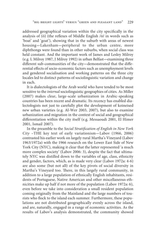 “big bright lights” versus “green and pleasant land”            229

addressed geographical variation within the city specifically in the
analysis of (ō) (the reflexes of Middle English /ō/ in words such as
‘boat’ and ‘goat’), showing that in the suburb with areas of newest
housing—Lakenham—peripheral to the urban centre, more
diphthongs were found than in other suburbs, when social class was
held constant. And the important work of James and Lesley Milroy
(e.g. L Milroy 1987, J Milroy 1992) in urban Belfast—examining three
different sub-communities of the city—demonstrated that the diffe-
rential effects of socio-economic factors such as unemployment levels
and gendered socialisation and working patterns on the three city
locales led to distinct patterns of sociolinguistic variation and change
in each.
   It is dialectologists of the Arab world who have tended to be most
sensitive to the internal sociolinguistic geographies of cities. As Miller
(2007) makes clear, large-scale urbanization in Arabic-speaking
countries has been recent and dramatic. Its recency has enabled dia-
lectologists not just to carefully plot the development of koineised
new urban varieties (e.g. Al-Wer 2003, 2007), but also to examine
urbanization and migration in the context of social and geographical
differentiation within the city itself (e.g. Messaoudi 2001, El Himer
2001, Ismail 2007).
   In the preamble to the Social Stratification of English in New York
City –THE key text of early variationism—Labov (1966, 2006)
contrasted his earlier work on largely rural Martha’s Vineyard (Labov
1963/1972a) with the 1966 research on the Lower East Side of New
York City (NYC), making it clear that the latter represented ‘a much
more complex society’ (Labov 2006: 3), despite the fact that ultima-
tely NYC was distilled down to the variables of age, class, ethnicity
and gender, factors, which, as is made very clear (Labov 1972a: 4-6)
are also some (but not all) of the key pivots of social diversity in
Martha’s Vineyard too. There, in this largely rural community, in
addition to a large population of ethnically English inhabitants, resi-
dents of Portuguese, Native American and other miscellaneous eth-
nicities make up half if not more of the population (Labov 1972a: 6),
even before we take into consideration a small resident population
coming originally from the Mainland and the large numbers of tou-
rists who flock to the island each summer. Furthermore, these popu-
lations are not distributed geographically evenly across the island,
and are, naturally, engaged in a range of economic activities. As the
results of Labov’s analysis demonstrated, the community showed
 