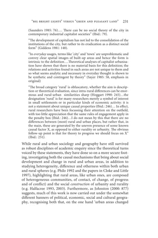 “big bright lights” versus “green and pleasant land”                 231

    (Saunders 1985: 76)…. There can be no social theory of the city in
    contemporary industrial capitalist societies” (Ibid.: 79).
    “The development of capitalism has not led to the consolidation of the
    institutions of the city, but rather to its eradication as a distinct social
    form” (Giddens 1981: 148).
    “In everyday usages, terms like ‘city’ and ‘town’ are unproblematic and
    convey clear spatial images of built-up areas and hence the form is
    intrinsic to the definition….Theoretical analyses of capitalist urbanisa-
    tion have shown that there is no material basis for this definition; the
    relations and activities found in such areas are not unique to them and
    so what seems analytic and necessary in everyday thought is shown to
    be synthetic and contingent by theory” (Sayer 1985: 58, emphasis in
    original)
    “The broad category ‘rural’ is obfuscatory, whether the aim is descrip-
    tion or theoretical evaluation, since intra-rural differences can be enor-
    mous and rural-urban similarities sharp (Hoggart 1990: 245)…the
    designation ‘rural’ is for many researchers merely a symbol of interest
    in small settlements or in particular kinds of economic activity: it is
    not a statement about unique causal properties (Ibid.: 246)… In effect,
    rural researchers have been focussing their attention on the outfield,
    with too little appreciation that the same rules of engagement apply in
    the penalty box (Ibid.: 246)…I do not mean by this that there are no
    differences between (most) rural and urban places, but rather that, in
    the main, these are generated by the uneven presence of some known
    causal factor X, as opposed to either rurality or urbanity. The obvious
    follow-up point is that for theory to progress we should focus on X”
    (Ibid.: 251).
While rural and urban sociology and geography have still survived
as robust disciplines of academic enquiry since the theoretical turns
voiced by these statements, they have done so on a more secure foot-
ing, investigating both the causal mechanisms that bring about social
development and change in rural and urban areas, in addition to
studying heterogeneity, difference and otherness within both urban
and rural spheres (e.g. Philo 1992 and the papers in Cloke and Little
1997), highlighting that rural areas, like urban ones, are composed
of heterogeneous communities, of contact, of change, of progress
and of conflict) and the social construction of urbanity and rurality
(e.g. Halfacree 1993, 2003). Furthermore, as Johnston (2000: 877)
suggests, much of this work is now carried out under the somewhat
different banners of political, economic, social and cultural geogra-
phy, recognising both that, on the one hand ‘urban areas changed
 