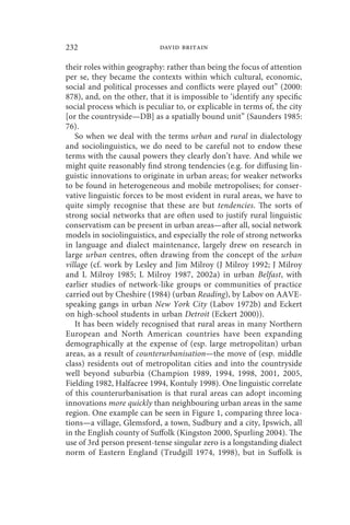 232                         david britain

their roles within geography: rather than being the focus of attention
per se, they became the contexts within which cultural, economic,
social and political processes and conflicts were played out” (2000:
878), and, on the other, that it is impossible to ‘identify any specific
social process which is peculiar to, or explicable in terms of, the city
[or the countryside—DB] as a spatially bound unit” (Saunders 1985:
76).
   So when we deal with the terms urban and rural in dialectology
and sociolinguistics, we do need to be careful not to endow these
terms with the causal powers they clearly don’t have. And while we
might quite reasonably find strong tendencies (e.g. for diffusing lin-
guistic innovations to originate in urban areas; for weaker networks
to be found in heterogeneous and mobile metropolises; for conser-
vative linguistic forces to be most evident in rural areas, we have to
quite simply recognise that these are but tendencies. The sorts of
strong social networks that are often used to justify rural linguistic
conservatism can be present in urban areas—after all, social network
models in sociolinguistics, and especially the role of strong networks
in language and dialect maintenance, largely drew on research in
large urban centres, often drawing from the concept of the urban
village (cf. work by Lesley and Jim Milroy (J Milroy 1992; J Milroy
and L Milroy 1985; L Milroy 1987, 2002a) in urban Belfast, with
earlier studies of network-like groups or communities of practice
carried out by Cheshire (1984) (urban Reading), by Labov on AAVE-
speaking gangs in urban New York City (Labov 1972b) and Eckert
on high-school students in urban Detroit (Eckert 2000)).
   It has been widely recognised that rural areas in many Northern
European and North American countries have been expanding
demographically at the expense of (esp. large metropolitan) urban
areas, as a result of counterurbanisation—the move of (esp. middle
class) residents out of metropolitan cities and into the countryside
well beyond suburbia (Champion 1989, 1994, 1998, 2001, 2005,
Fielding 1982, Halfacree 1994, Kontuly 1998). One linguistic correlate
of this counterurbanisation is that rural areas can adopt incoming
innovations more quickly than neighbouring urban areas in the same
region. One example can be seen in Figure 1, comparing three loca-
tions—a village, Glemsford, a town, Sudbury and a city, Ipswich, all
in the English county of Suffolk (Kingston 2000, Spurling 2004). The
use of 3rd person present-tense singular zero is a longstanding dialect
norm of Eastern England (Trudgill 1974, 1998), but in Suffolk is
 