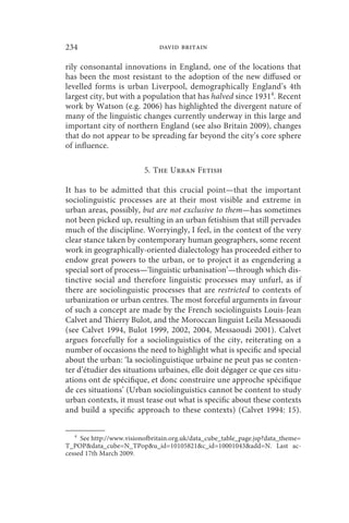 234                            david britain

rily consonantal innovations in England, one of the locations that
has been the most resistant to the adoption of the new diffused or
levelled forms is urban Liverpool, demographically England’s 4th
largest city, but with a population that has halved since 19314. Recent
work by Watson (e.g. 2006) has highlighted the divergent nature of
many of the linguistic changes currently underway in this large and
important city of northern England (see also Britain 2009), changes
that do not appear to be spreading far beyond the city’s core sphere
of influence.

                          5. The Urban Fetish

It has to be admitted that this crucial point—that the important
sociolinguistic processes are at their most visible and extreme in
urban areas, possibly, but are not exclusive to them—has sometimes
not been picked up, resulting in an urban fetishism that still pervades
much of the discipline. Worryingly, I feel, in the context of the very
clear stance taken by contemporary human geographers, some recent
work in geographically-oriented dialectology has proceeded either to
endow great powers to the urban, or to project it as engendering a
special sort of process—‘linguistic urbanisation’—through which dis-
tinctive social and therefore linguistic processes may unfurl, as if
there are sociolinguistic processes that are restricted to contexts of
urbanization or urban centres. The most forceful arguments in favour
of such a concept are made by the French sociolinguists Louis-Jean
Calvet and Thierry Bulot, and the Moroccan linguist Leila Messaoudi
(see Calvet 1994, Bulot 1999, 2002, 2004, Messaoudi 2001). Calvet
argues forcefully for a sociolinguistics of the city, reiterating on a
number of occasions the need to highlight what is specific and special
about the urban: ‘la sociolinguistique urbaine ne peut pas se conten-
ter d’étudier des situations urbaines, elle doit dégager ce que ces situ-
ations ont de spécifique, et donc construire une approche spécifique
de ces situations’ (Urban sociolinguistics cannot be content to study
urban contexts, it must tease out what is specific about these contexts
and build a specific approach to these contexts) (Calvet 1994: 15).

   4
     See http://www.visionofbritain.org.uk/data_cube_table_page.jsp?data_theme=
T_POPdata_cube=N_TPopu_id=10105821c_id=10001043add=N. Last ac-
cessed 17th March 2009.
 
