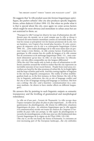 “big bright lights” versus “green and pleasant land”                235

He suggests that ‘la ville produit aussi des formes linguistiques spéci-
fiques, des parlers urbains’ (the city also produces specific linguistic
forms, urban dialects) (Calvet 1994: 13). But when we probe what it
is that is special about the city, once again we come across factors
which might be most obvious and immediate in urban areas but are
not restricted to them, so:
    “Pourquoi la ville? Lorsqu’on observe les taux d’urbanisation des dif-
    férents pays du monde, on se rend compte que la ville se dresse à
    l’horizon de notre histoire immédiate comme un inévitable destin. Par-
    tout les ruraux se précipitent vers les fausses promesses de la cité, vers
    ses lumières, vers l’espoir d’un travail plus lucrative. Et cette conver-
    gence de migrants vers la cité a sa contrepartie linguistique (Calvet
    1994: 10)….cette réalité plurilingue de la ville nous mène dans un pre-
    mier temps à trois thèmes…la ville comme facteur d’unification lin-
    guistique, la ville comme lieu de conflit de langues et la ville comme
    lieu de coexistence et de métissage linguistique (Ibid.: 11)…mais com-
    ment démontrer qu’un lieu—la ville—et une function—la véhicula-
    rité—ont des effets comparables sur des langues différentes?
    (Why the city? One needs only to look at rates of urbanization in dif-
    ferent countries around the world to realize that the city represents an
    inevitable outcome of our recent history. People from rural areas eve-
    rywhere are lured by the false promises of urban life, by its bright lights
    and the hope of better paid work. And this coming together of migrants
    to the city has linguistic consequences. The reality of urban multilin-
    gualism leads us, in the first instance, to three themes: the role of the
    city in linguistic unification, the city as site of language conflict and
    the city as site of language mixing and language co-existence. But how
    can a setting—the city—and a function—communication via a com-
    mon medium—be shown to have similar effects on different langua-
    ges?).
He answers this by pointing to such linguistic outputs as semantic
transparency and the levelling of grammatical and morphological
redundancy.
    La ville est d’une part…l’avenir de l’humanité. La ville occupe dans
    l’espace européen une place de plus en plus importante….la ville est la
    quintessence du plurilinguisme, elle draine les différentes situations
    linguistiques du pays…les solutions linguistiques que la ville apporte
    à la communication sociale ont toutes les chances de s’imposer à l’en-
    semble du pays: telle une pompe, la ville aspire du plurilinguisme et
    recrache du monolinguisme, et elle joue ainsi un rôle fondamental dans
    l’avenir linguistique de la région ou de l’État (1994: 129-130).
    (The city is, on the one hand, the future of humanity. It consumes an
    ever-increasing part of the European landscape....the city embodies
 