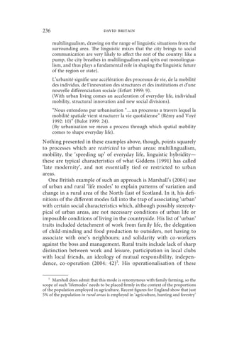 236                               david britain

       multilingualism, drawing on the range of linguistic situations from the
       surrounding area. The linguistic mixes that the city brings to social
       communication are very likely to affect the rest of the country: like a
       pump, the city breathes in multilingualism and spits out monolingua-
       lism, and thus plays a fundamental role in shaping the linguistic future
       of the region or state).
       L’urbanité signifie une accélération des processus de vie, de la mobilité
       des individus, de l’innovation des structures et des institutions et d’une
       nouvelle différenciation sociale (Erfurt 1999: 9).
       (With urban living comes an acceleration of everyday life, individual
       mobility, structural innovation and new social divisions).
       “Nous entendons par urbanisation “…un processus a travers lequel la
       mobilité spatiale vient structurer la vie quotidienne” (Rémy and Voyé
       1992: 10)” (Bulot 1999: 24).
       (By urbanisation we mean a process through which spatial mobility
       comes to shape everyday life).
Nothing presented in these examples above, though, points squarely
to processes which are restricted to urban areas: multilingualism,
mobility, the ‘speeding up’ of everyday life, linguistic hybridity—
these are typical characteristics of what Giddens (1991) has called
‘late modernity’, and not essentially tied or restricted to urban
areas.
   One British example of such an approach is Marshall’s (2004) use
of urban and rural ‘life modes’ to explain patterns of variation and
change in a rural area of the North-East of Scotland. In it, his defi-
nitions of the different modes fall into the trap of associating ‘urban’
with certain social characteristics which, although possibly stereoty-
pical of urban areas, are not necessary conditions of urban life or
impossible conditions of living in the countryside. His list of ‘urban’
traits included detachment of work from family life, the delegation
of child-minding and food production to outsiders, not having to
associate with one’s neighbours; and solidarity with co-workers
against the boss and management. Rural traits include lack of sharp
distinction between work and leisure, participation in local clubs
with local friends, an ideology of mutual responsibility, indepen-
dence, co-operation (2004: 42) 5. His operationalisation of these

   5
      Marshall does admit that this mode is synonymous with family farming, so the
scope of such ‘lifemodes’ needs to be placed firmly in the context of the proportions
of the population employed in agriculture. Recent figures for England show that just
5% of the population in rural areas is employed in ‘agriculture, hunting and forestry’
 
