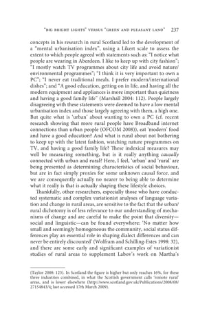 “big bright lights” versus “green and pleasant land”                    237

concepts in his research in rural Scotland led to the development of
a “mental urbanisation index”, using a Likert scale to assess the
extent to which people agreed with statements such as: “I notice what
people are wearing in Aberdeen. I like to keep up with city fashion”;
“I mostly watch TV programmes about city life and avoid nature/
environmental programmes”; “I think it is very important to own a
PC”; “I never eat traditional meals. I prefer modern/international
dishes”; and “A good education, getting on in life, and having all the
modern equipment and appliances is more important than quietness
and having a good family life” (Marshall 2004: 112). People largely
disagreeing with these statements were deemed to have a low mental
urbanisation index and those largely agreeing with them, a high one.
But quite what is ‘urban’ about wanting to own a PC (cf. recent
research showing that more rural people have Broadband internet
connections than urban people (OFCOM 2008)), eat ‘modern’ food
and have a good education? And what is rural about not bothering
to keep up with the latest fashion, watching nature programmes on
TV, and having a good family life? These indexical measures may
well be measuring something, but is it really anything causally
connected with urban and rural? Here, I feel, ‘urban’ and ‘rural’ are
being presented as determining characteristics of social behaviour,
but are in fact simply proxies for some unknown causal force, and
we are consequently actually no nearer to being able to determine
what it really is that is actually shaping these lifestyle choices.
   Thankfully, other researchers, especially those who have conduc-
ted systematic and complex variationist analyses of language varia-
tion and change in rural areas, are sensitive to the fact that the urban/
rural dichotomy is of less relevance to our understanding of mecha-
nisms of change and are careful to make the point that diversity—
social and linguistic—can be found everywhere: ‘No matter how
small and seemingly homogeneous the community, social status dif-
ferences play an essential role in shaping dialect differences and can
never be entirely discounted’ (Wolfram and Schilling-Estes 1998: 32),
and there are some early and significant examples of variationist
studies of rural areas to supplement Labov’s work on Martha’s


(Taylor 2008: 123). In Scotland the figure is higher but only reaches 16%, for these
three industries combined, in what the Scottish government calls ‘remote rural’
areas, and is lower elsewhere (http://www.scotland.gov.uk/Publications/2008/08/
27154843/4: last accessed 17th March 2009).
 