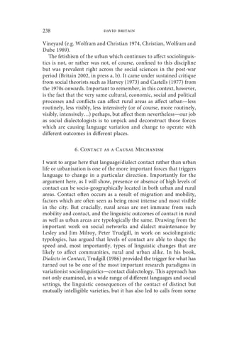 238                         david britain

Vineyard (e.g. Wolfram and Christian 1974, Christian, Wolfram and
Dube 1989).
   The fetishism of the urban which continues to affect sociolinguis-
tics is not, or rather was not, of course, confined to this discipline
but was prevalent right across the social sciences in the post-war
period (Britain 2002, in press a, b). It came under sustained critique
from social theorists such as Harvey (1973) and Castells (1977) from
the 1970s onwards. Important to remember, in this context, however,
is the fact that the very same cultural, economic, social and political
processes and conflicts can affect rural areas as affect urban—less
routinely, less visibly, less intensively (or of course, more routinely,
visibly, intensively…) perhaps, but affect them nevertheless—our job
as social dialectologists is to unpick and deconstruct those forces
which are causing language variation and change to operate with
different outcomes in different places.

               6. Contact as a Causal Mechanism

I want to argue here that language/dialect contact rather than urban
life or urbanisation is one of the more important forces that triggers
language to change in a particular direction. Importantly for the
argument here, as I will show, presence or absence of high levels of
contact can be socio-geographically located in both urban and rural
areas. Contact often occurs as a result of migration and mobility,
factors which are often seen as being most intense and most visible
in the city. But crucially, rural areas are not immune from such
mobility and contact, and the linguistic outcomes of contact in rural
as well as urban areas are typologically the same. Drawing from the
important work on social networks and dialect maintenance by
Lesley and Jim Milroy, Peter Trudgill, in work on sociolinguistic
typologies, has argued that levels of contact are able to shape the
speed and, most importantly, types of linguistic changes that are
likely to affect communities, rural and urban alike. In his book,
Dialects in Contact, Trudgill (1986) provided the trigger for what has
turned out to be one of the most important research paradigms in
variationist sociolinguistics—contact dialectology. This approach has
not only examined, in a wide range of different languages and social
settings, the linguistic consequences of the contact of distinct but
mutually intelligible varieties, but it has also led to calls from some
 