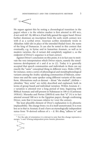 indeterminacy and the comparative method                               5

(2)4                z
       *ð
                   d

He argues against this by noting a chronological transition in the
papyri where z in the relative marker is first attested in 495 bce,
d not until 447. By 400 bce d had fully gained the upper hand. Driver
further dismisses an inscription from the early ninth century bce
with d as a scribal error. Assyrian scribes mistakenly wrote in
Akkadian Addi-idri in place of the intended Hadad-ʕezer, the name
of the king of Damascus. It can also be noted in this context that
eventually, e.g. in Syriac and in Samaritan Aramaic, as well as in
modern varieties, the d variant did completely supplant z, so the
endpoint of Driver’s sequence is at least correct.
   Against Driver’s conclusion on this point, it is in fact easy to moti-
vate the very interpretation which Driver rejects, namely the simul-
taneous development of z and d as in (2). Today it is generally
accepted that speech communities and individuals in them can say
exactly the “same” conceptual thing in different ways. Holes (1987),
for instance, notes a series of phonological and morphophonological
variants among the Arabic-speaking communities of Bahrain, some-
times one and the same speaker using different variants of the same
form. Alternations such as darasat ~ dirsat “she studied”, ykitbūn ~
yiktubūn “they write” are richly described and explained, both in
terms of group-based and individual variation. Within Aramaic d ~
z variation is attested over a long period of time, beginning with
Biblical Aramaic and still present in Nabataean in 100 ce (Cantineau
1930:41). Muraoka and Porten (2003S:4) note that “d” (‫ )ד‬is in fact
attested around 500 bce in the Egyptian papyri, though confirming
Driver, note that it increases relative to ‫ ז‬over the century.
   The least plausible element of Diver’s explanation is its phonetic
implausibility. The change from z to d is itself unmotivated. It is even
less so in that in Aramaic d and z have an etymologically independent
status from *ð–derived reflexes of z ~ d. BA dbaq “adhere to” and
  4
     For the sake of orientation it is relevant to note that this change represents a
merger, *z and *d being independent proto-Semitic phonemes:
    z
            z
  *ð
            d
    d
 