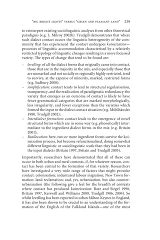 “big bright lights” versus “green and pleasant land”          239

to reinterpret existing sociolinguistic analyses from other theoretical
paradigms (e.g. L. Milroy 2002b). Trudgill demonstrates that where
such dialect contact occurs the linguistic heterogeneity of the com-
munity that has experienced the contact undergoes koineization—
processes of linguistic accommodation characterised by a relatively
restricted typology of linguistic changes resulting in a more focussed
variety. The types of change that tend to be found are:
– levelling: of all the dialect forms that originally came into contact,
  those that are in the majority in the mix, and especially those that
  are unmarked and not socially or regionally highly restricted, tend
  to survive, at the expense of minority, marked, restricted forms
  (e.g. Sudbury 2000);
– simplification: contact tends to lead to structural regularisation,
  transparency, and the eradication of paradigmatic redundancy: the
  variety that emerges as an outcome of contact is likely to have
  fewer grammatical categories that are marked morphologically,
  less irregularity, and fewer exceptions than the varieties which
  formed the input to the dialect contact situation (e.g. Mühlhäusler
  1980, Trudgill 2002);
– Interdialect formation: contact leads to the emergence of novel
  structural forms which are in some way (e.g. phonetically) inter-
  mediate to the ingredient dialect forms in the mix (e.g. Britain
  2001);
– Reallocation: here, two or more ingredient forms survive the koi-
  neization process, but become refunctionalised, doing somewhat
  different linguistic or sociolinguistic work than they had been in
  the input dialects (Britain 1997, Britain and Trudgill 2005).
Importantly, researchers have demonstrated that all of these can
occur in both urban and rural contexts, if, for whatever reason, con-
tact has been central to the formation of that variety. Researchers
have investigated a very wide range of factors that might provoke
contact: colonisation; indentured labour migration; New Town for-
mation; land reclamation; and, yes, urbanisation, but also counter-
urbanisation (the following give a feel for the breadth of contexts
where contact has produced koineization: Barz and Siegel 1998,
Britain 1997, Kerswill and Williams 2000, Trudgill 1986, 2004). So
whilst levelling has been reported in urban Milton Keynes in England,
it has also been shown to be crucial to an understanding of the for-
mation of the English of the Falkland Islands—one of the most
 
