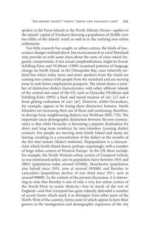 “big bright lights” versus “green and pleasant land”         241

spoken in the Faroe Islands in the North Atlantic Ocean—applies to
the islands’ capital of Tórshavn (housing a population of 20,000, over
two-fifths of the islands’ total) as well as to the outlying non-urban
settlements.
   Too little research has sought, in urban centres, the kinds of low-
contact changes outlined above, but recent research in rural Maryland
may provide us with some clues about the sorts of cities where lin-
guistic conservatism, if not actual complexification, might be found.
Schilling-Estes and Wolfram (1999) examined patterns of language
change on Smith Island, in the Chesapeake Bay, once relatively iso-
lated but where today more and more speakers from the island are
coming into contact with people from the mainland and are moving
away to seek better employment prospects. The island shares a num-
ber of distinctive dialect characteristics with other offshore islands
of the central east coast of the US, such as Ocracoke (Wolfram and
Schilling-Estes 1995): a back and raised nucleus of /ai/: [ʌı] and a
front gliding realization of /au/: [æı]. However, whilst Ocracokers,
for example, appear to be losing these distinctive features, Smith
Islanders are increasing their use of them and continuing, therefore,
to diverge from neighbouring dialects (see Wolfram 2002: 770). The
important socio-demographic distinction between the two commu-
nities is that while Ocracoke is becoming a popular destination for
short and long term residence by non-islanders (causing dialect
contact), few people are moving onto Smith Island and many are
leaving, resulting in a concentration of the dialect in the mouths of
the few that remain (dialect isolation). Depopulation is a characte-
ristic which Smith Island shares, perhaps surprisingly, with a number
of large urban centres of Western Europe. In the UK these include,
for example, the North-Western urban centres of Liverpool (which,
as was mentioned earlier, saw its population halve between 1931 and
2001) (population today around 435000), Manchester (population
also halved since 1931, now at around 392000) and Burnley in
Lancashire (population decline of one third since 1911, now at
around 90000). In the context of the present discussion, it is interes-
ting to note that Burnley is one of only a very few urban centres of
the North-West to retain rhoticity—lost in much of the rest of
England—and that Liverpool has quite robustly defended a number
of accent forms which mark it as divergent from other parts of the
North-West of the country, forms some of which appear to have their
genesis in the immigration and demographic expansion of the city
 