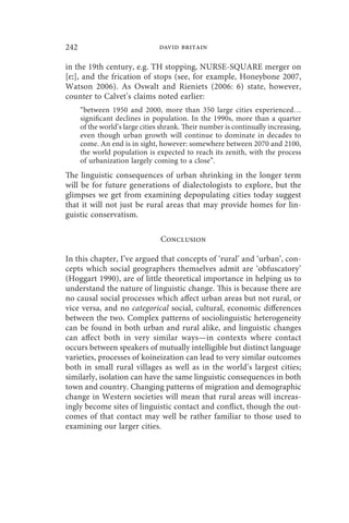 242                             david britain

in the 19th century, e.g. TH stopping, NURSE-SQUARE merger on
[ɛː], and the frication of stops (see, for example, Honeybone 2007,
Watson 2006). As Oswalt and Rieniets (2006: 6) state, however,
counter to Calvet’s claims noted earlier:
      “between 1950 and 2000, more than 350 large cities experienced…
      significant declines in population. In the 1990s, more than a quarter
      of the world’s large cities shrank. Their number is continually increasing,
      even though urban growth will continue to dominate in decades to
      come. An end is in sight, however: somewhere between 2070 and 2100,
      the world population is expected to reach its zenith, with the process
      of urbanization largely coming to a close”.
The linguistic consequences of urban shrinking in the longer term
will be for future generations of dialectologists to explore, but the
glimpses we get from examining depopulating cities today suggest
that it will not just be rural areas that may provide homes for lin-
guistic conservatism.

                                 Conclusion

In this chapter, I’ve argued that concepts of ‘rural’ and ‘urban’, con-
cepts which social geographers themselves admit are ‘obfuscatory’
(Hoggart 1990), are of little theoretical importance in helping us to
understand the nature of linguistic change. This is because there are
no causal social processes which affect urban areas but not rural, or
vice versa, and no categorical social, cultural, economic differences
between the two. Complex patterns of sociolinguistic heterogeneity
can be found in both urban and rural alike, and linguistic changes
can affect both in very similar ways—in contexts where contact
occurs between speakers of mutually intelligible but distinct language
varieties, processes of koineization can lead to very similar outcomes
both in small rural villages as well as in the world’s largest cities;
similarly, isolation can have the same linguistic consequences in both
town and country. Changing patterns of migration and demographic
change in Western societies will mean that rural areas will increas-
ingly become sites of linguistic contact and conflict, though the out-
comes of that contact may well be rather familiar to those used to
examining our larger cities.
 