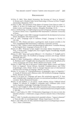 “big bright lights” versus “green and pleasant land”                          243

                                   Bibliography

Al-Wer, E. 2003. ‘New dialect formation: the focusing of –kum in Amman’.
   D. Britain and J. Cheshire (eds), Social Dialectology: In honour of Peter Trudgill.
   Amsterdam: Benjamins. 59-67.
Al-Wer, E. 2007. ‘The formation of the dialect of Amman: from chaos to order’. C.
   Miller, E. Al-Wer, D. Caubet and J. Watson (eds), Arabic in the City: Issues in
   dialect contact and language variation. Abingdon: Routledge. 55-76.
Amos, J. forthcoming. A sociophonological account of language variation and change
   on Mersea Island, Essex. Unpublished PhD dissertation. Colchester: University
   of Essex.
Barz, R. and Siegel, J. (eds) 1988. Language transplanted: the development of overseas
   Hindi. Wiesbaden: Otto Harrassowitz.
Bell, A. 1984. ‘Language style as audience design’. Language in Society 13.
   145–204.
Britain, D. 1991. Dialect and space: a geolinguistic study of speech variables in the
   Fens. Unpublished PhD dissertation. Colchester: University of Essex.
Britain, D. 1997. ‘Dialect contact and phonological reallocation: ‘Canadian Raising’
   in the English Fens’. Language in Society 26. 15–46.
Britain, D. 2001. ‘Welcome to East Anglia!: two major dialect ‘boundaries’ in the
   Fens’. J. Fisiak and P. Trudgill (eds), East Anglian English. Woodbridge: Boydell
   and Brewer. 217–242.
Britain, D. 2002. ‘Space and spatial diffusion’. J. K. Chambers, P. Trudgill and N.
   Schilling-Estes (eds), The handbook of language variation and change. Oxford:
   Blackwell. 603–637.
Britain, D. 2004. ‘Geolinguistics—diffusion of language’. U. Ammon, N. Dittmar,
   K. Mattheier and P. Trudgill (eds), Sociolinguistics: international handbook of the
   science of language and society. Berlin: Mouton de Gruyter. 34-48.
Britain, D. 2009. ‘One foot in the grave?: Dialect death, dialect contact and dialect
   birth in England’. David Britain, Reinhild Vandekerckhove and Willy
   Jongenburger, (eds), Dialect death in Europe? Special issue of International
   Journal of the Sociology of Language. 196/197: 121-155.
Britain, D. (in press, a). ‘Conceptualisations of geographic space in linguistics’.
   A. Lameli, R. Kehrein and S. Rabanus (eds), The handbook of language mapping.
   Berlin: Mouton de Gruyter.
Britain, D. (in press, b). ‘Language and space: the variationist approach’. P. Auer
   and J. Schmidt (eds), Language and space: an international handbook of linguistic
   variation. Berlin: Mouton de Gruyter.
Britain, D and Sudbury, A. (in press). ‘South Atlantic Ocean: Falkland Island
   English’. D. Schreier, P. Trudgill, E. Schneider and J. Williams (eds), Lesser
   known Englishes. Cambridge: Cambridge University Press.
Britain, D. and Trudgill, P. 2005. ‘New dialect formation and contact-induced real-
   location: three case studies from the Fens’. International Journal of English studies
   5. 183-209.
Bulot, T. and Tsekos, N. 1999. ‘L’Urbanisation linguistique et la mise en mots des
   identités urbaines’. T. Bulot (ed.), Langue urbaine et identité. Paris: L’Harmattan.
   21-34.
Bulot, T. 2002. ‘La double articulation de la spatialité urbaine : “espaces urbanisés”
   et “lieux de ville” en sociolinguistique’. Marges linguistiques 3. 91-105.
Bulot, T. (ed.) 2004. Lieux de ville et identité (Perspectives en sociolinguistique urbaine
   Vol. 1. Paris: L’Harmattan.
 