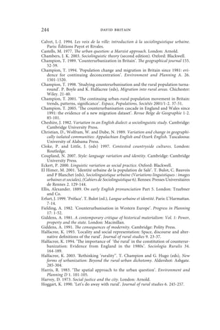 244                                 david britain

Calvet, L-J. 1994. Les voix de la ville: introduction à la sociolinguistique urbaine.
    Paris: Éditions Payot et Rivales.
Castells, M. 1977. The urban question: a Marxist approach. London: Arnold.
Chambers, J. K. 2003. Sociolinguistic theory (second edition). Oxford: Blackwell.
Champion, T. 1989. ‘Counterurbanization in Britain’. The geographical journal 155.
    52-59.
Champion, T. 1994. ‘Population change and migration in Britain since 1981: evi-
    dence for continuing deconcentration’. Environment and Planning A. 26.
    1501-1520.
Champion, T. 1998. ‘Studying counterurbanisation and the rural population turna-
    round’. P. Boyle and K. Halfacree (eds), Migration into rural areas. Chichester:
    Wiley. 21-40.
Champion, T. 2001. ‘The continuing urban-rural population movement in Britain:
    trends, patterns, significance’. Espace, Populations, Sociétés 2001/1-2. 37-51.
Champion, T. 2005. ‘The counterurbanisation cascade in England and Wales since
    1991: the evidence of a new migration dataset’. Revue Belge de Geographie 1-2.
    85-101.
Cheshire, J. 1982. Variation in an English dialect: a sociolinguistic study. Cambridge:
    Cambridge University Press.
Christian, D., Wolfram, W. and Dube, N. 1989. Variation and change in geographi-
    cally isolated communities: Appalachian English and Ozark English. Tuscaloosa:
    University of Alabama Press.
Cloke, P. and Little, J. (eds) 1997. Contested countryside cultures. London:
    Routledge.
Coupland, N. 2007. Style: language variation and identity. Cambridge: Cambridge
    University Press.
Eckert, P. 2000. Linguistic variation as social practice. Oxford: Blackwell.
El Himer, M. 2001. ‘Identité urbaine de la population de Salé’. T. Bulot, C. Bauvois
    and P Blanchet (eds), Sociolinguistique urbaine (Variations linguistiques : images
    urbaines et sociales), (Cahiers de Sociolinguistique 6). Rennes: Presses Universitaires
    de Rennes 2. 129-144.
Ellis, Alexander. 1889. On early English pronunciation Part 5. London: Truebner
    and Co.
Erfurt, J. 1999. ‘Préface’. T. Bulot (ed.), Langue urbaine et identité. Paris: L’Harmattan.
    7-14.
Fielding, A. 1982. ‘Counterurbanisation in Western Europe’. Progress in Planning
    17: 1-52.
Giddens, A. 1981. A contemporary critique of historical materialism: Vol. 1: Power,
    property and the state. London: Macmillan.
Giddens, A. 1991. The consequences of modernity. Cambridge: Polity Press.
Halfacree, K. 1993. ‘Locality and social representation: Space, discourse and alter-
    native definitions of the rural’. Journal of rural studies 9. 23-37.
Halfacree, K. 1994. ‘The importance of ‘the rural’ in the constitution of counterur-
    banization: Evidence from England in the 1980s’. Sociologia Ruralis 34.
    164-189.
Halfacree, K. 2003. ‘Rethinking ‘rurality’’. T. Champion and G. Hugo (eds), New
    forms of urbanization: Beyond the rural-urban dichotomy. Aldershot: Ashgate.
    285-304.
Harris, R. 1983. ‘The spatial approach to the urban question’. Environment and
    Planning D 1. 101-105.
Harvey, D. 1973. Social justice and the city. London: Arnold.
Hoggart, K. 1990. ‘Let’s do away with rural’. Journal of rural studies 6. 245-257.
 