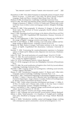 “big bright lights” versus “green and pleasant land”                         245

Honeybone, P. 2007. ‘New-dialect formation in nineteenth century Liverpool: a brief
   history of Scouse’. A. Grant and C. Grey (eds), The Mersey Sound: Liverpool’s
   Language, People and Places. Liverpool: Open House Press. 106-140.
Hudson, R 1996. Sociolinguistics. Cambridge: Cambridge University Press.
Ismail, H. 2007. The urban and suburban modes: patterns of linguistic variation and
   change in Damascus. C. Miller, E. Al-Wer, D. Caubet and J. Watson (eds), Arabic
   in the City: Issues in dialect contact and language variation. Abingdon: Routledge.
   188-212.
Johnston, R. 2000. ‘Urban geography’. R. Johnston, D. Gregory, G. Pratt and M.
   Watts (eds), The dictionary of human geography (fourth edition). Oxford:
   Blackwell. 875–878.
Jones, J. 1998. Phonological and lexical change in the dialects of East Devon and West
   Somerset : 1948-1995. Unpublished PhD dissertation. Swansea: University of
   Wales Swansea.
Jones, M. and Tagliamonte, S. 2004. ‘From Somerset to Samaná: pre-verbal did in
   the voyage of English’. Language variation and change. 16. 93-126.
Kerswill, P. and Williams, A. 2000. ‘Creating a new town koine: children and lan-
   guage change in Milton Keynes’. Language in Society 29. 65-115.
Kingston, M. 2000. Dialects in danger: rural dialect attrition in the East Anglian
   county of Suffolk. Unpublished MA dissertation. Colchester: University of
   Essex.
Kontuly, T. 1998. ‘Contrasting the counterurbanisation experience in European
   nations’. P. Boyle and K. Halfacree (eds), Migration into rural areas. Chichester:
   Wiley. 61-78.
Labov, W. 1963. ‘The social motivation of a sound change’. Word 19. 273-309.
Labov, W. 1966. The social stratification of English in New York City. Washington,
   D.C.: Center for Applied Linguistics.
Labov, W. 1972a. Sociolinguistic patterns. Oxford: Blackwell.
Labov, W. 1972b. Language in the inner city. Philadelphia: University of Pennsylvania
   Press.
Labov, W. 2006. The social stratification of English in New York City (second edition).
   Cambridge: Cambridge University Press.
Marshall, J. 2004. Language change and sociolinguistics: rethinking social networks.
   London: Palgrave Macmillan.
Massey, D. 1984. ‘Introduction: Geography matters’. D. Massey and J. Allen (eds),
   Geography matters! Cambridge: Cambridge University Press. 1–11.
Messaoudi, L. 2001. ‘Urbanisation linguistique et dynamique langagière dans la ville
   de Rabat’. T. Bulot, C. Bauvois and P. Blanchet (eds), Sociolinguistique urbaine
   (Variations linguistiques : images urbaines et sociales), (Cahiers de Sociolinguistique
   6). Rennes: Presses Universitaires de Rennes 2. 87-98.
Miller, C. 2007. ‘Arabic urban vernaculars: development and change’. C. Miller, E.
   Al-Wer, D. Caubet and J. Watson (eds), Arabic in the City: Issues in dialect
   contact and language variation. Abingdon: Routledge. 1-32.
Milroy, J. and Milroy, L. 1985. ‘Linguistic change, social network and speaker inno-
   vation’. Journal of Linguistics 21. 339-384.
Milroy, J. 1992. Linguistic variation and change. Oxford: Blackwell.
Milroy, L. 1987. Language and social networks (second edition). Oxford: Blackwell.
Milroy, L. 2002a. ‘Social networks’. J. K. Chambers, P. Trudgill and N. Schilling-
   Estes (eds), Handbook of language variation and change. Oxford: Blackwell.
   549-572.
Milroy, L. 2002b. ‘Introduction: mobility, contact and language change—working
   with contemporary speech communities’. Journal of Sociolinguistics 6. 3-15.
 
