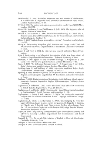 246                              david britain

Mühlhäusler, P. 1980. ‘Structural expansion and the process of creolization’.
   A. Valdman and A. Highfield (eds), Theoretical orientations in creole studies.
   London: Academic Press. 19-55.
OFCOM 2008. The nations and regions communications market report 2008 (May).
   London: OFCOM.
Orton, H., Sanderson, S. and Widdowson, J. (eds) 1978. The linguistic atlas of
   England. London: Croom Helm.
Oswalt, P. and Rieniets, T. 2006. ‘Introduction/Einführung’. P. Oswalt and T.
   Reiniets (eds), Atlas of Shrinking Cities/Atlas der Schrumpfenden Städte. Berlin:
   Kulturstiftung des Bundes. 6-7.
Philo, C. 1992 ‘Neglected rural geographies: a review‘. Journal of rural studies 8.
   193-207.
Piercy, C. forthcoming. Merged or split?: Variation and change in the TRAP and
   BATH vowels in Dorset. Unpublished PhD dissertation. Colchester: University
   of Essex.
Rémy, J. and Voyé, L. 1992. La ville: vers une nouvelle définition? Paris: L’Har-
   mattan.
Ryfa, J. forthcoming. A sociolinguistic investigation of the New Town dialect of
   Redditch. Unpublished PhD dissertation. Colchester: University of Essex.
Saunders, P. 1985. ‘Space, the city and urban sociology’. D. Gregory and J. Urry
   (eds), Social relations and spatial structures. London: Macmillan. 67-89.
Sayer, A. 1985. ‘The difference that space makes’. D. Gregory and J. Urry (eds),
   Social relations and spatial structures. London: Macmillan. 49-66.
Schilling-Estes, N. and Wolfram, W. 1999. ‘Alternative models of dialect death:
   Dissipation vs. Concentration’. Language 75. 486–521.
Spurling, J. 2004. Traditional feature loss in Ipswich: Dialect attrition in the East
   Anglian county of Suffolk. Unpublished BA dissertation. Colchester: University
   of Essex.
Sudbury, A. 2000. Dialect contact and koineisation in the Falkland Islands: develo-
   pment of a Southern Hemisphere English? PhD dissertation. Colchester: Essex
   University.
Tagliamonte, S. and Smith, J. 2002. ‘Either it isn’t or it’s not: NEG/AUX contraction
   in British dialects’. English World-Wide. 23: 251-281.
Tagliamonte, S. and Smith, J. 2005. ‘ No momentary fancy! The zero complementizer
   in English dialects’. English Language and Linguistics. 9. 1-12.
Tagliamonte, S., Smith, J. and Lawrence, H. 2005a. ‘No taming the vernacular!
   Insights from the relatives in northern Britain’. Language variation and change.
   17. 75-112.
Tagliamonte, S., Smith, J. and Lawrence, H. 2005b. ‘Disentangling the roots: the
   legacy of British dialects in cross-variety perspective’. M. Filppula, J. Klemola,
   M. Palander and E. Penttilä (eds), Dialects across borders: selected papers from
   the 11th International Conference on Methods in Dialectology. Joensuu, Finland.
   Amsterdam: Benjamins. 87-117.
Taylor, M. 2008. Living working countryside: the Taylor review of rural economy and
   affordable housing. London: Department for Communities and Local
   Government.
Trudgill, P. 1974. The social differentiation of English in Norwich. Cambridge:
   Cambridge University Press.
Trudgill, P. 1983. On dialect. Oxford: Blackwell.
Trudgill, P. 1986. Dialects in contact. Oxford: Blackwell.
 