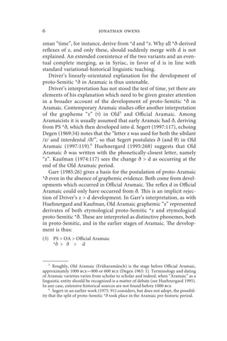6                              jonathan owens

zman “time”, for instance, derive from *d and *z. Why all *ð-derived
reflexes of z, and only these, should suddenly merge with d is not
explained. An extended coexistence of the two variants and an even-
tual complete merging, as in Syriac, in favor of d is in line with
standard variational-historical linguistic teaching.
   Driver’s linearly-orientated explanation for the development of
proto-Semitic *ð in Aramaic is thus untenable.
   Driver’s interpretation has not stood the test of time, yet there are
elements of his explanation which need to be given greater attention
in a broader account of the development of proto-Semitic *ð in
Aramaic. Contemporary Aramaic studies offer another interpretation
of the grapheme “z” ( ‫ )ז‬in Old5 and Official Aramaic. Among
Aramaicists it is usually assumed that early Aramaic had ð, deriving
from PS *ð, which then developed into d. Segert (1997:117), echoing
Degen (1969:34) notes that the “letter z was used for both the sibilant
/z/ and interdental /ð/”, so that Segert postulates ð (and θ) in Old
Aramaic (1997:119).6 Huehnergard (1995:268) suggests that Old
Aramaic ð was written with the phonetically-closest letter, namely
“z”. Kaufman (1974:117) sees the change ð  d as occurring at the
end of the Old Aramaic period.
   Garr (1985:26) gives a basis for the postulation of proto-Aramaic
*ð even in the absence of graphemic evidence. Both come from devel-
opments which occurred in Official Aramaic. The reflex d in Official
Aramaic could only have occurred from ð. This is an implicit rejec-
tion of Driver’s z  d development. In Garr’s interpretation, as with
Huehnergard and Kaufman, Old Aramaic graphemic “z” represented
derivates of both etymological proto-Semitic *z and etymological
proto-Semitic *ð. These are interpreted as distinctive phonemes, both
in proto-Semitic, and in the earlier stages of Aramaic. The develop-
ment is thus:
(3) PS  OA  Official Aramaic
    *ð  ð  d



    5
      Roughly, Old Aramaic (Früharamäisch) is the stage before Official Aramaic,
approximately 1000 bce—800 or 600 bce (Degen 1965: 1). Terminology and dating
of Aramaic varieties varies from scholar to scholar and indeed, when “Aramaic” as a
linguistic entity should be recognized is a matter of debate (see Huehnergard 1995).
In any case, extensive historical sources are not found before 1000 bce
    6
      Segert in an earlier work (1975: 91) considers, but does not adopt, the possibil-
ity that the split of proto-Semitic *ð took place in the Aramaic pre-historic period.
 