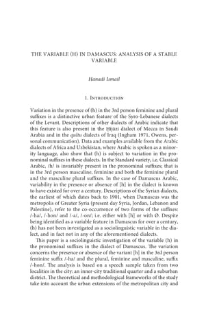 the variable (h) in damascus                        249



THE VARIABLE H IN DAMASCUS: ANALYSIS OF A STABLE
                     VARIABLE


                             Hanadi Ismail


                           1. Introduction

Variation in the presence of (h) in the 3rd person feminine and plural
suffixes is a distinctive urban feature of the Syro-Lebanese dialects
of the Levant. Descriptions of other dialects of Arabic indicate that
this feature is also present in the Ḥijāzi dialect of Mecca in Saudi
Arabia and in the qultu dialects of Iraq (Ingham 1971, Owens, per-
sonal communication). Data and examples available from the Arabic
dialects of Africa and Uzbekistan, where Arabic is spoken as a minor-
ity language, also show that (h) is subject to variation in the pro-
nominal suffixes in these dialects. In the Standard variety, i.e. Classical
Arabic, /h/ is invariably present in the pronominal suffixes; that is
in the 3rd person masculine, feminine and both the feminine plural
and the masculine plural suffixes. In the case of Damascus Arabic,
variability in the presence or absence of [h] in the dialect is known
to have existed for over a century. Descriptions of the Syrian dialects,
the earliest of which dates back to 1901, when Damascus was the
metropolis of Greater Syria (present day Syria, Jordan, Lebanon and
Palestine), refer to the co-occurrence of two forms of the suffixes:
/-ha/, /-hon/ and /-a/, /-on/; i.e. either with [h] or with Ø. Despite
being identified as a variable feature in Damascus for over a century,
(h) has not been investigated as a sociolinguistic variable in the dia-
lect, and in fact not in any of the aforementioned dialects.
   This paper is a sociolinguistic investigation of the variable (h) in
the pronominal suffixes in the dialect of Damascus. The variation
concerns the presence or absence of the variant [h] in the 3rd person
feminine suffix /-ha/ and the plural, feminine and masculine, suffix
/-hon/. The analysis is based on a speech sample taken from two
localities in the city: an inner-city traditional quarter and a suburban
district. The theoretical and methodological frameworks of the study
take into account the urban extensions of the metropolitan city and
 